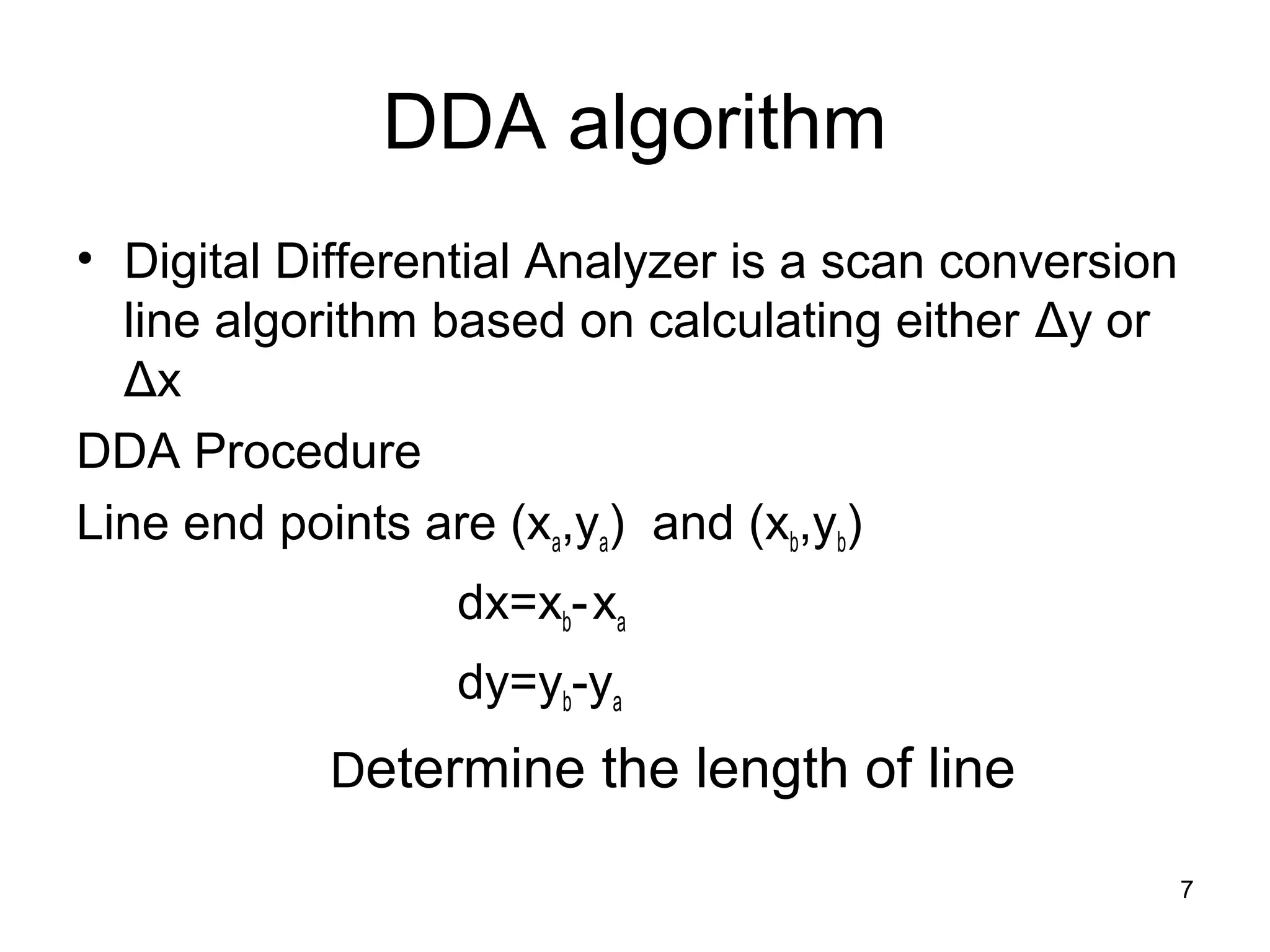 DDA algorithm 
• Digital Differential Analyzer is a scan conversion 
line algorithm based on calculating either Δy or 
Δx 
DDA Procedure 
Line end points are (xa,ya) and (xb,yb) 
dx=xb- xa 
dy=yb-ya 
Determine the length of line 
7 
 