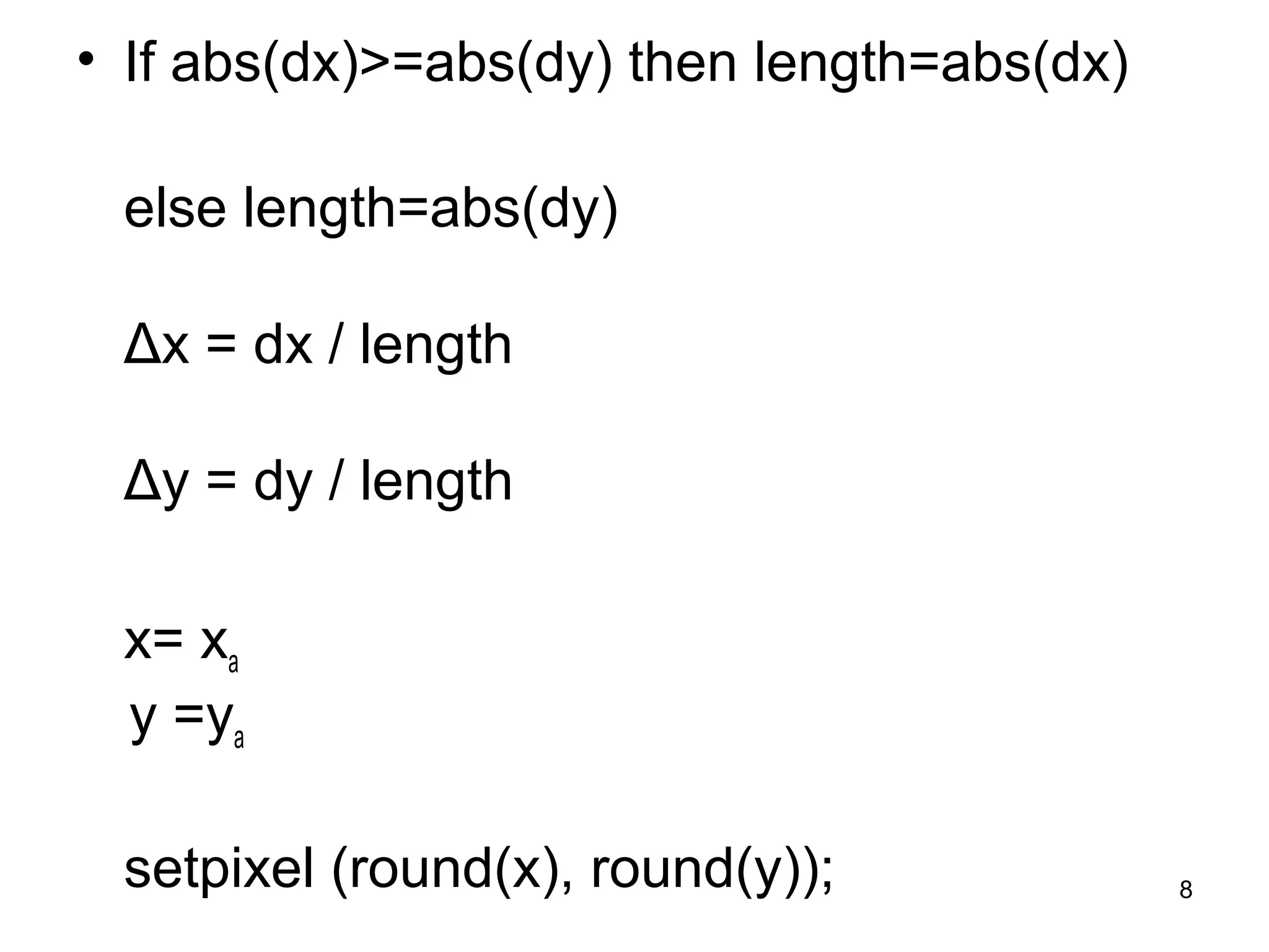• If abs(dx)>=abs(dy) then length=abs(dx) 
else length=abs(dy) 
Δx = dx / length 
Δy = dy / length 
x= xa 
y =ya 
setpixel (round(x), round(y)); 8 
 