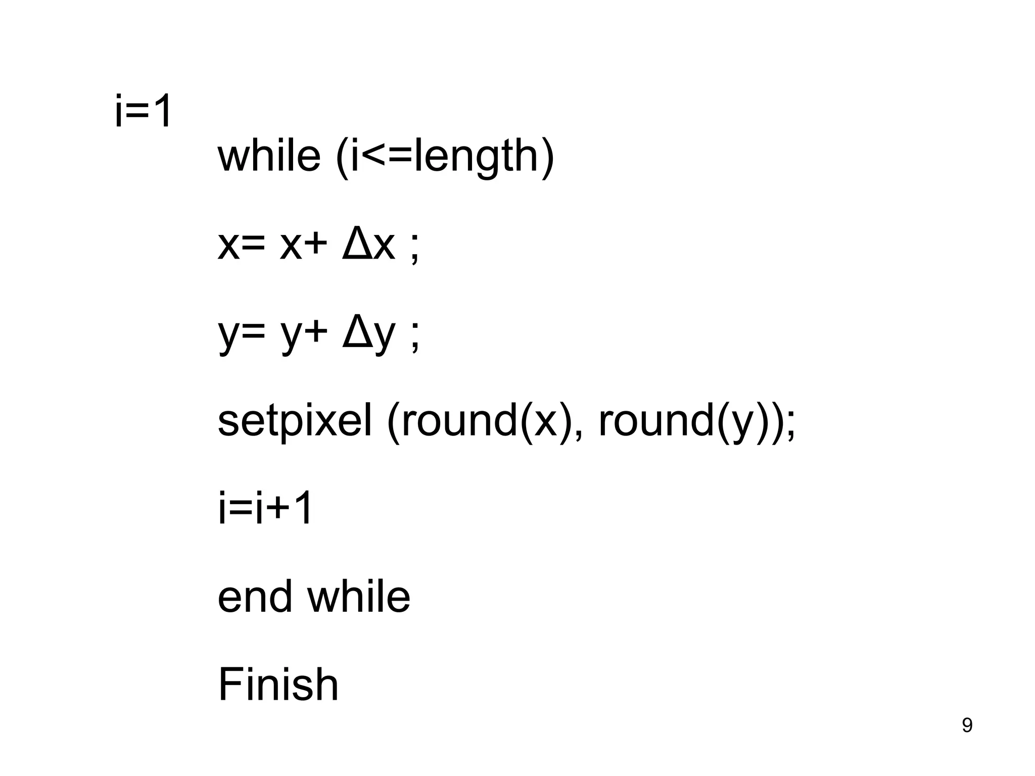 9 
i=1 
while (i<=length) 
x= x+ Δx ; 
y= y+ Δy ; 
setpixel (round(x), round(y)); 
i=i+1 
end while 
Finish 
 