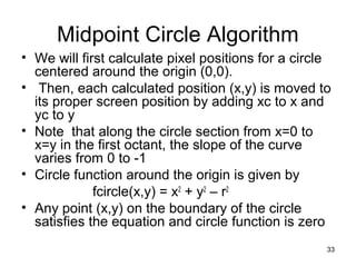 Midpoint Circle Algorithm 
• We will first calculate pixel positions for a circle 
centered around the origin (0,0). 
• Then, each calculated position (x,y) is moved to 
its proper screen position by adding xc to x and 
yc to y 
• Note that along the circle section from x=0 to 
x=y in the first octant, the slope of the curve 
varies from 0 to -1 
• Circle function around the origin is given by 
fcircle(x,y) = x2 + y2 – r2 
• Any point (x,y) on the boundary of the circle 
satisfies the equation and circle function is zero 
33 
 