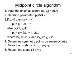 Midpoint circle algorithm 
1. Input the origin as centre (x0, y0) = (0,r) 
2. Decision parameter p0=5/4 - r 
3.If pk<0 then (xk+1, yk) 
pk+1= pk+ 2xk+1 +1 
else (xk+1, yk-1) 
pk+1= pk+ 2xk+1 + 1- 2yk-1 
where 2xk+1= 2xk+2 and 2yk-1=2 yk – 2 
4. Determine symmetry points on seven octants 
5. Move the pixels x=x+ xc, y=y+yc 
6. Repeat the steps till x>=y 
39 
 