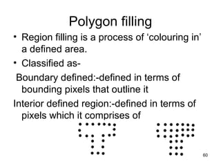 Polygon filling 
• Region filling is a process of ‘colouring in’ 
a defined area. 
• Classified as- 
Boundary defined:-defined in terms of 
bounding pixels that outline it 
Interior defined region:-defined in terms of 
pixels which it comprises of 
60 
 