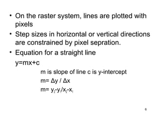 • On the raster system, lines are plotted with 
pixels 
• Step sizes in horizontal or vertical directions 
are constrained by pixel sepration. 
• Equation for a straight line 
y=mx+c 
m is slope of line c is y-intercept 
m= Δy / Δx 
m= y2-y1/x2-x1 
6 
 