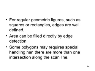 • For regular geometric figures, such as 
squares or rectangles, edges are well 
defined. 
• Area can be filled directly by edge 
detection. 
• Some polygons may requires special 
handling hen there are more than one 
intersection along the scan line. 
64 
 