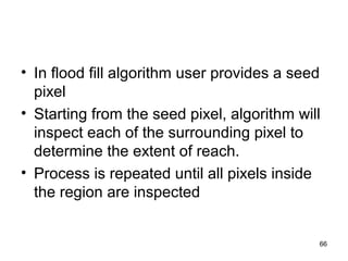 • In flood fill algorithm user provides a seed 
pixel 
• Starting from the seed pixel, algorithm will 
inspect each of the surrounding pixel to 
determine the extent of reach. 
• Process is repeated until all pixels inside 
the region are inspected 
66 
 