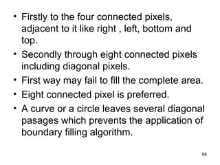 • Firstly to the four connected pixels, 
adjacent to it like right , left, bottom and 
top. 
• Secondly through eight connected pixels 
including diagonal pixels. 
• First way may fail to fill the complete area. 
• Eight connected pixel is preferred. 
• A curve or a circle leaves several diagonal 
pasages which prevents the application of 
boundary filling algorithm. 
68 
 