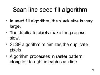 Scan line seed fill algorithm 
• In seed fill algorithm, the stack size is very 
large. 
• The duplicate pixels make the process 
slow. 
• SLSF algorithm minimizes the duplicate 
pixels. 
• Algorithm processes in raster pattern, 
along left to right in each scan line. 
70 
 