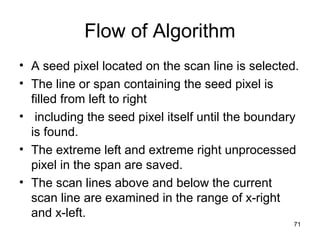 Flow of Algorithm 
• A seed pixel located on the scan line is selected. 
• The line or span containing the seed pixel is 
filled from left to right 
• including the seed pixel itself until the boundary 
is found. 
• The extreme left and extreme right unprocessed 
pixel in the span are saved. 
• The scan lines above and below the current 
scan line are examined in the range of x-right 
and x-left. 
71 
 