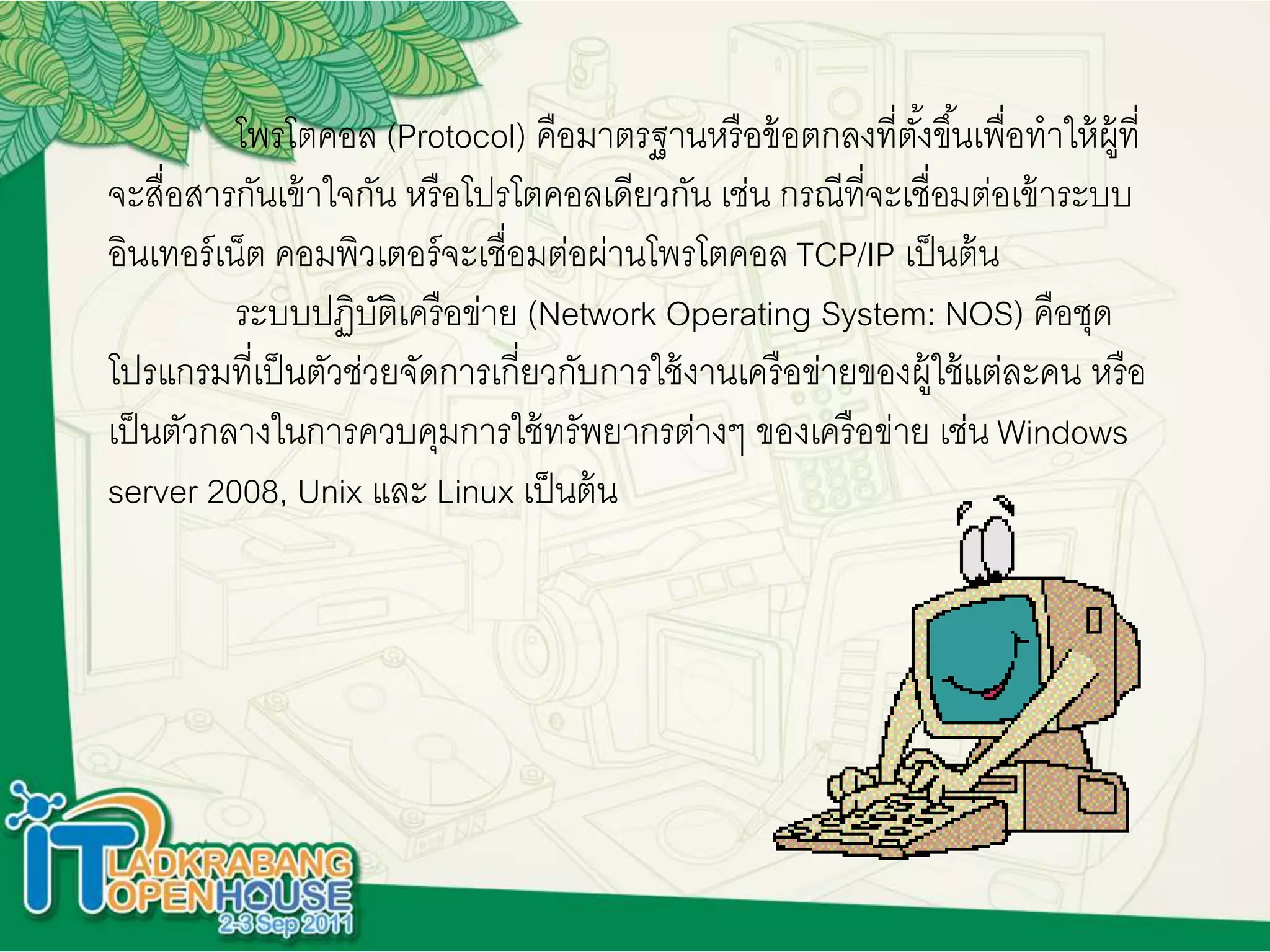 โพรโตคอล (Protocol) คือมาตรฐานหรือข้อตกลงที่ตั้งขึ้นเพื่อทาให้ผู้ที่
จะสื่อสารกันเข้าใจกัน หรือโปรโตคอลเดียวกัน เช่น กรณีที่จะเชื่อมต่อเข้าระบบ
อินเทอร์เน็ต คอมพิวเตอร์จะเชื่อมต่อผ่านโพรโตคอล TCP/IP เป็นต้น
ระบบปฏิบัติเครือข่าย (Network Operating System: NOS) คือชุด
โปรแกรมที่เป็นตัวช่วยจัดการเกี่ยวกับการใช้งานเครือข่ายของผู้ใช้แต่ละคน หรือ
เป็นตัวกลางในการควบคุมการใช้ทรัพยากรต่างๆ ของเครือข่าย เช่น Windows
server 2008, Unix และ Linux เป็นต้น
 