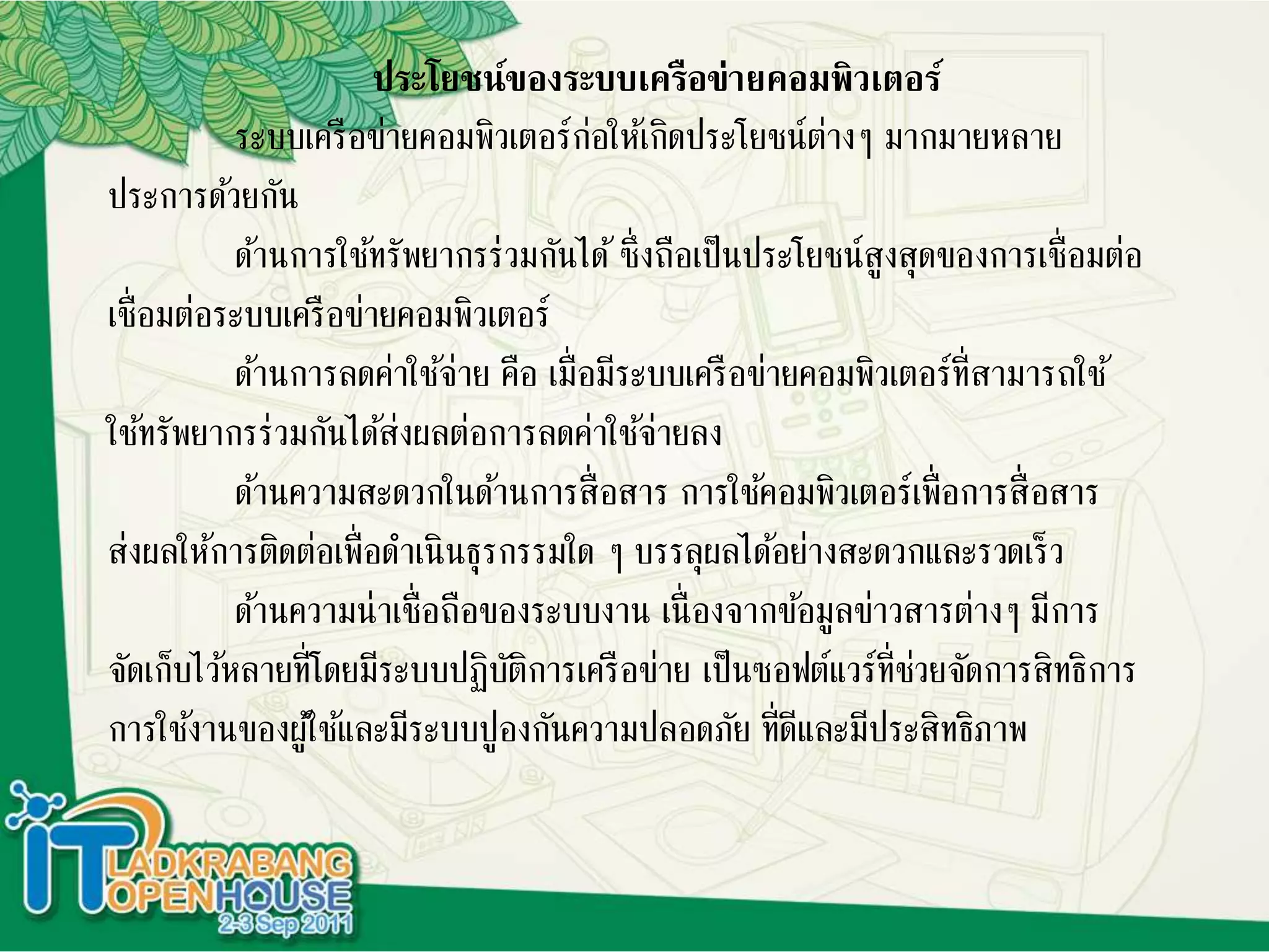 ประโยชน์ของระบบเครือข่ายคอมพิวเตอร์
ระบบเครือข่ายคอมพิวเตอร์ก่อให้เกิดประโยชน์ต่างๆ มากมายหลาย
ประการด้วยกัน
ด้านการใช้ทรัพยากรร่วมกันได้ซึ่งถือเป็นประโยชน์สูงสุดของการเชื่อมต่อ
เชื่อมต่อระบบเครือข่ายคอมพิวเตอร์
ด้านการลดค่าใช้จ่าย คือ เมื่อมีระบบเครือข่ายคอมพิวเตอร์ที่สามารถใช้
ใช้ทรัพยากรร่วมกันได้ส่งผลต่อการลดค่าใช้จ่ายลง
ด้านความสะดวกในด้านการสื่อสาร การใช้คอมพิวเตอร์เพื่อการสื่อสาร
ส่งผลให้การติดต่อเพื่อดาเนินธุรกรรมใด ๆ บรรลุผลได้อย่างสะดวกและรวดเร็ว
ด้านความน่าเชื่อถือของระบบงาน เนื่องจากข้อมูลข่าวสารต่างๆ มีการ
จัดเก็บไว้หลายที่โดยมีระบบปฏิบัติการเครือข่าย เป็นซอฟต์แวร์ที่ช่วยจัดการสิทธิการ
การใช้งานของผู้ใช้และมีระบบปูองกันความปลอดภัย ที่ดีและมีประสิทธิภาพ
 