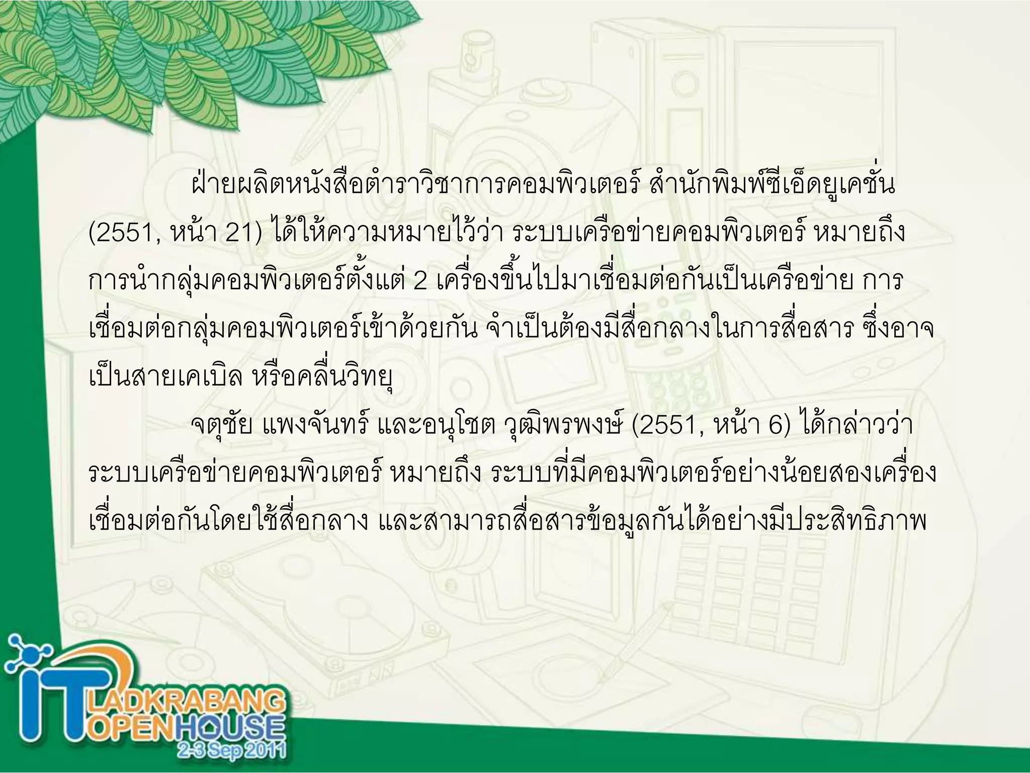 ฝ่ายผลิตหนังสือตาราวิชาการคอมพิวเตอร์ สานักพิมพ์ซีเอ็ดยูเคชั่น
(2551, หน้า 21) ได้ให้ความหมายไว้ว่า ระบบเครือข่ายคอมพิวเตอร์ หมายถึง
การนากลุ่มคอมพิวเตอร์ตั้งแต่ 2 เครื่องขึ้นไปมาเชื่อมต่อกันเป็นเครือข่าย การ
เชื่อมต่อกลุ่มคอมพิวเตอร์เข้าด้วยกัน จาเป็นต้องมีสื่อกลางในการสื่อสาร ซึ่งอาจ
เป็นสายเคเบิล หรือคลื่นวิทยุ
จตุชัย แพงจันทร์ และอนุโชต วุฒิพรพงษ์ (2551, หน้า 6) ได้กล่าวว่า
ระบบเครือข่ายคอมพิวเตอร์ หมายถึง ระบบที่มีคอมพิวเตอร์อย่างน้อยสองเครื่อง
เชื่อมต่อกันโดยใช้สื่อกลาง และสามารถสื่อสารข้อมูลกันได้อย่างมีประสิทธิภาพ
 