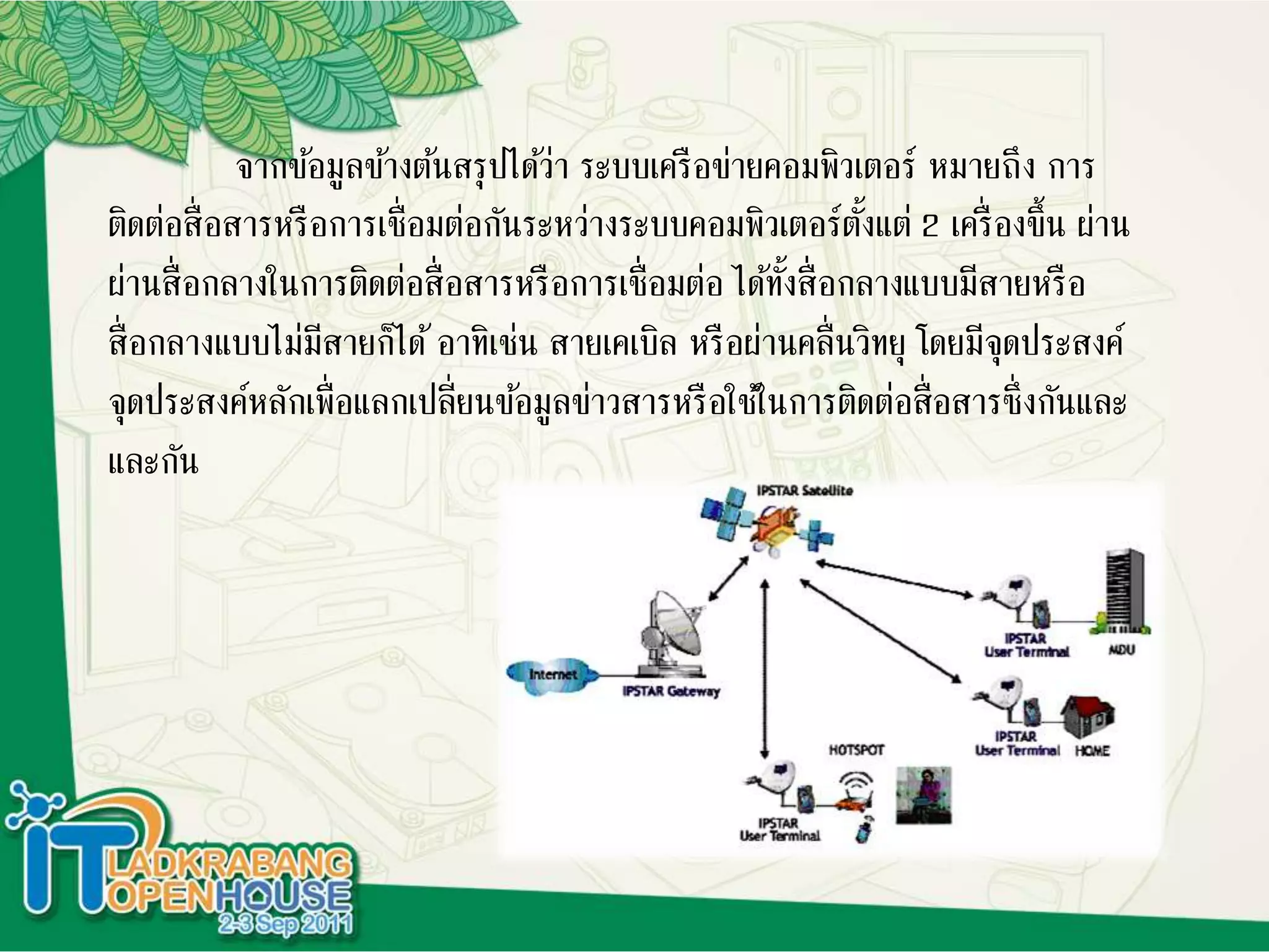 จากข้อมูลข้างต้นสรุปได้ว่า ระบบเครือข่ายคอมพิวเตอร์ หมายถึง การ
ติดต่อสื่อสารหรือการเชื่อมต่อกันระหว่างระบบคอมพิวเตอร์ตั้งแต่ 2 เครื่องขึ้น ผ่าน
ผ่านสื่อกลางในการติดต่อสื่อสารหรือการเชื่อมต่อ ได้ทั้งสื่อกลางแบบมีสายหรือ
สื่อกลางแบบไม่มีสายก็ได้อาทิเช่น สายเคเบิล หรือผ่านคลื่นวิทยุ โดยมีจุดประสงค์
จุดประสงค์หลักเพื่อแลกเปลี่ยนข้อมูลข่าวสารหรือใช้ในการติดต่อสื่อสารซึ่งกันและ
และกัน
 
