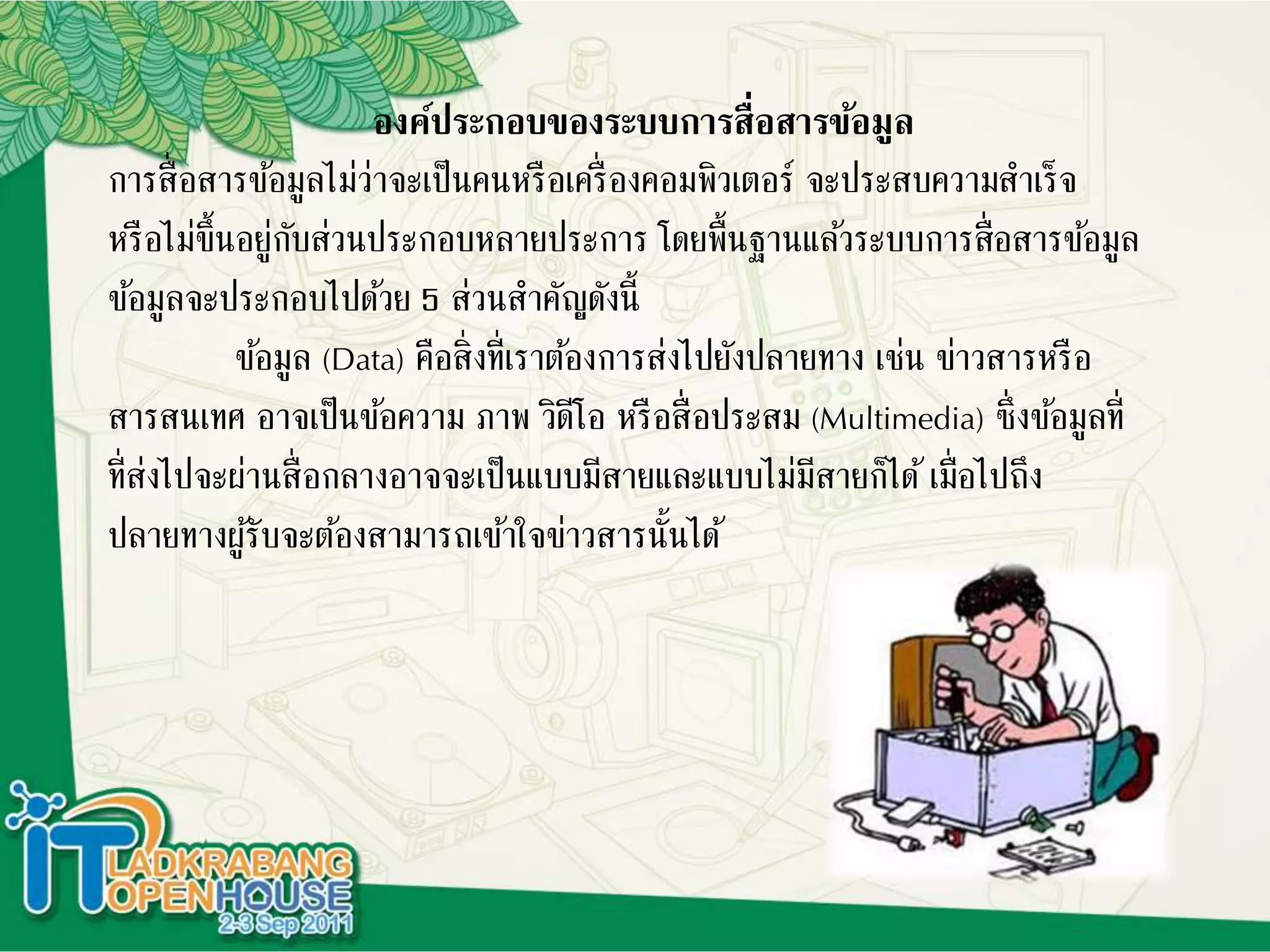 องค์ประกอบของระบบการสื่อสารข้อมูล
การสื่อสารข้อมูลไม่ว่าจะเป็นคนหรือเครื่องคอมพิวเตอร์ จะประสบความสาเร็จ
หรือไม่ขึ้นอยู่กับส่วนประกอบหลายประการ โดยพื้นฐานแล้วระบบการสื่อสารข้อมูล
ข้อมูลจะประกอบไปด้วย 5 ส่วนสาคัญดังนี้
ข้อมูล (Data) คือสิ่งที่เราต้องการส่งไปยังปลายทาง เช่น ข่าวสารหรือ
สารสนเทศ อาจเป็นข้อความ ภาพ วิดีโอ หรือสื่อประสม (Multimedia) ซึ่งข้อมูลที่
ที่ส่งไปจะผ่านสื่อกลางอาจจะเป็นแบบมีสายและแบบไม่มีสายก็ได้เมื่อไปถึง
ปลายทางผู้รับจะต้องสามารถเข้าใจข่าวสารนั้นได้
 