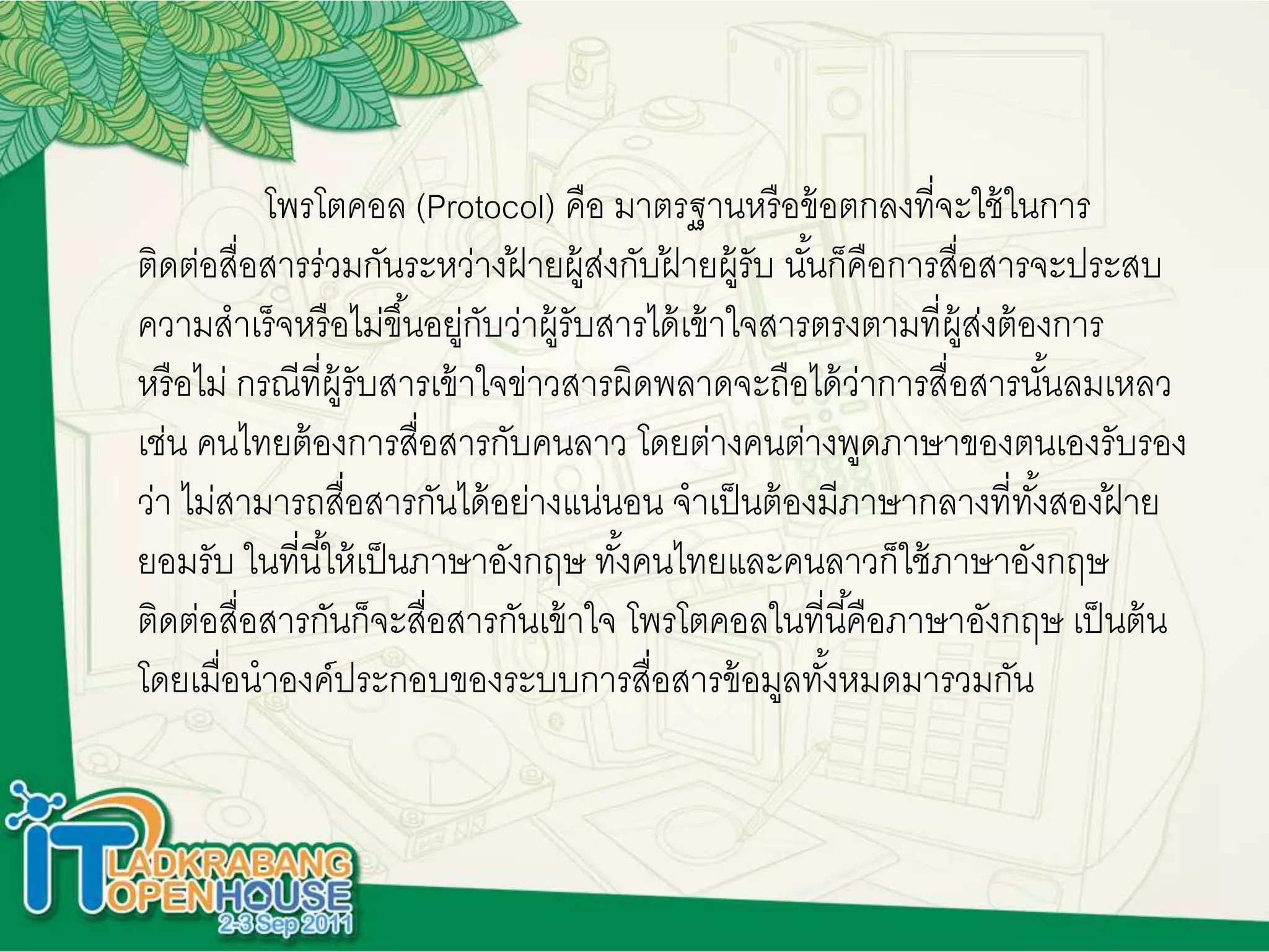 โพรโตคอล (Protocol) คือ มาตรฐานหรือข้อตกลงที่จะใช้ในการ
ติดต่อสื่อสารร่วมกันระหว่างฝ้ ายผู้ส่งกับฝ้ ายผู้รับ นั้นก็คือการสื่อสารจะประสบ
ความสาเร็จหรือไม่ขึ้นอยู่กับว่าผู้รับสารได้เข้าใจสารตรงตามที่ผู้ส่งต้องการ
หรือไม่ กรณีที่ผู้รับสารเข้าใจข่าวสารผิดพลาดจะถือได้ว่าการสื่อสารนั้นลมเหลว
เช่น คนไทยต้องการสื่อสารกับคนลาว โดยต่างคนต่างพูดภาษาของตนเองรับรอง
ว่า ไม่สามารถสื่อสารกันได้อย่างแน่นอน จาเป็นต้องมีภาษากลางที่ทั้งสองฝ้ าย
ยอมรับ ในที่นี้ให้เป็นภาษาอังกฤษ ทั้งคนไทยและคนลาวก็ใช้ภาษาอังกฤษ
ติดต่อสื่อสารกันก็จะสื่อสารกันเข้าใจ โพรโตคอลในที่นี้คือภาษาอังกฤษ เป็นต้น
โดยเมื่อนาองค์ประกอบของระบบการสื่อสารข้อมูลทั้งหมดมารวมกัน
 