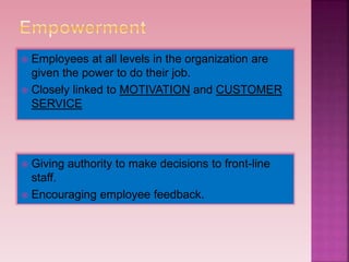  Employees at all levels in the organization are
given the power to do their job.
 Closely linked to MOTIVATION and CUSTOMER
SERVICE
 Giving authority to make decisions to front-line
staff.
 Encouraging employee feedback.
 
