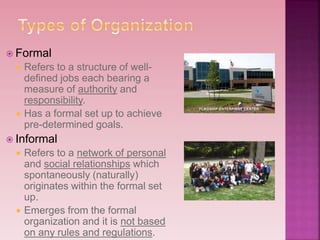  Formal
 Refers to a structure of well-
defined jobs each bearing a
measure of authority and
responsibility.
 Has a formal set up to achieve
pre-determined goals.
 Informal
 Refers to a network of personal
and social relationships which
spontaneously (naturally)
originates within the formal set
up.
 Emerges from the formal
organization and it is not based
on any rules and regulations.
 