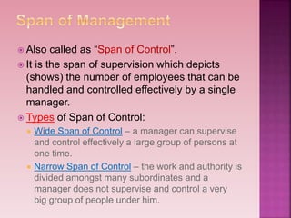  Also called as “Span of Control”.
 It is the span of supervision which depicts
(shows) the number of employees that can be
handled and controlled effectively by a single
manager.
 Types of Span of Control:
 Wide Span of Control – a manager can supervise
and control effectively a large group of persons at
one time.
 Narrow Span of Control – the work and authority is
divided amongst many subordinates and a
manager does not supervise and control a very
big group of people under him.
 