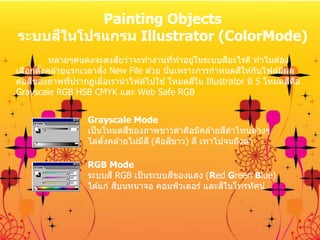 Painting Objects
ระบบสีในโปรแกรม Illustrator (ColorMode)
หลายๆคนคงจะสงสัยว่าจะทางานที่ทาอยู่ในระบบสีอะไรดี ทาไมต ้อง
เลือกตั้งคล ้ายแรกเวลาสั่ง New File ด ้วย นั่นเพราะการกาหนดสีให ้กับไฟล์มีผล
ต่อสีของภาพที่ปรากฏเมื่อเรานาไฟล์ไปใช ้โหมดสีใน Illustrator มี 5 โหมดสีคือ
Grayscale RGB HSB CMYK และ Web Safe RGB
Grayscale Mode
เป็นโหมดสีของภาพขาวดาคือมีคล ้ายสีดาโทนต่างๆ
ไล่ตั้งคล ้ายไม่มีสี (คือสีขาว) สี เทาไปจนถึงดา
RGB Mode
ระบบสี RGB เป็นระบบสีของแสง (Red Green Blue)
ได ้แก่ สีบนหนาจอ คอมพิวเตอร์ และสีในโทรทัศน์
 