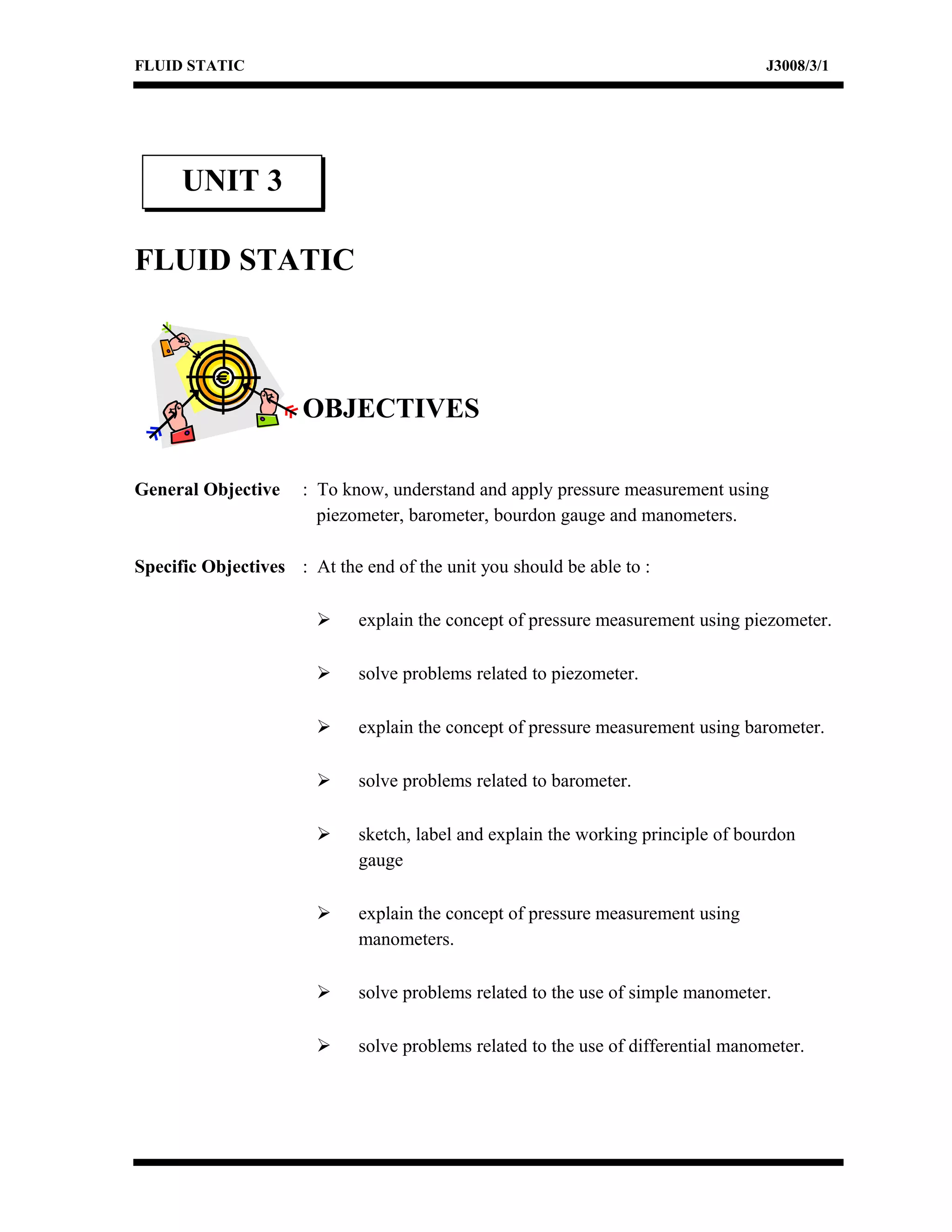 FLUID STATIC J3008/3/1
FLUID STATIC
OBJECTIVES
General Objective : To know, understand and apply pressure measurement using
piezometer, barometer, bourdon gauge and manometers.
Specific Objectives : At the end of the unit you should be able to :
 explain the concept of pressure measurement using piezometer.
 solve problems related to piezometer.
 explain the concept of pressure measurement using barometer.
 solve problems related to barometer.
 sketch, label and explain the working principle of bourdon
gauge
 explain the concept of pressure measurement using
manometers.
 solve problems related to the use of simple manometer.
 solve problems related to the use of differential manometer.
UNIT 3
 