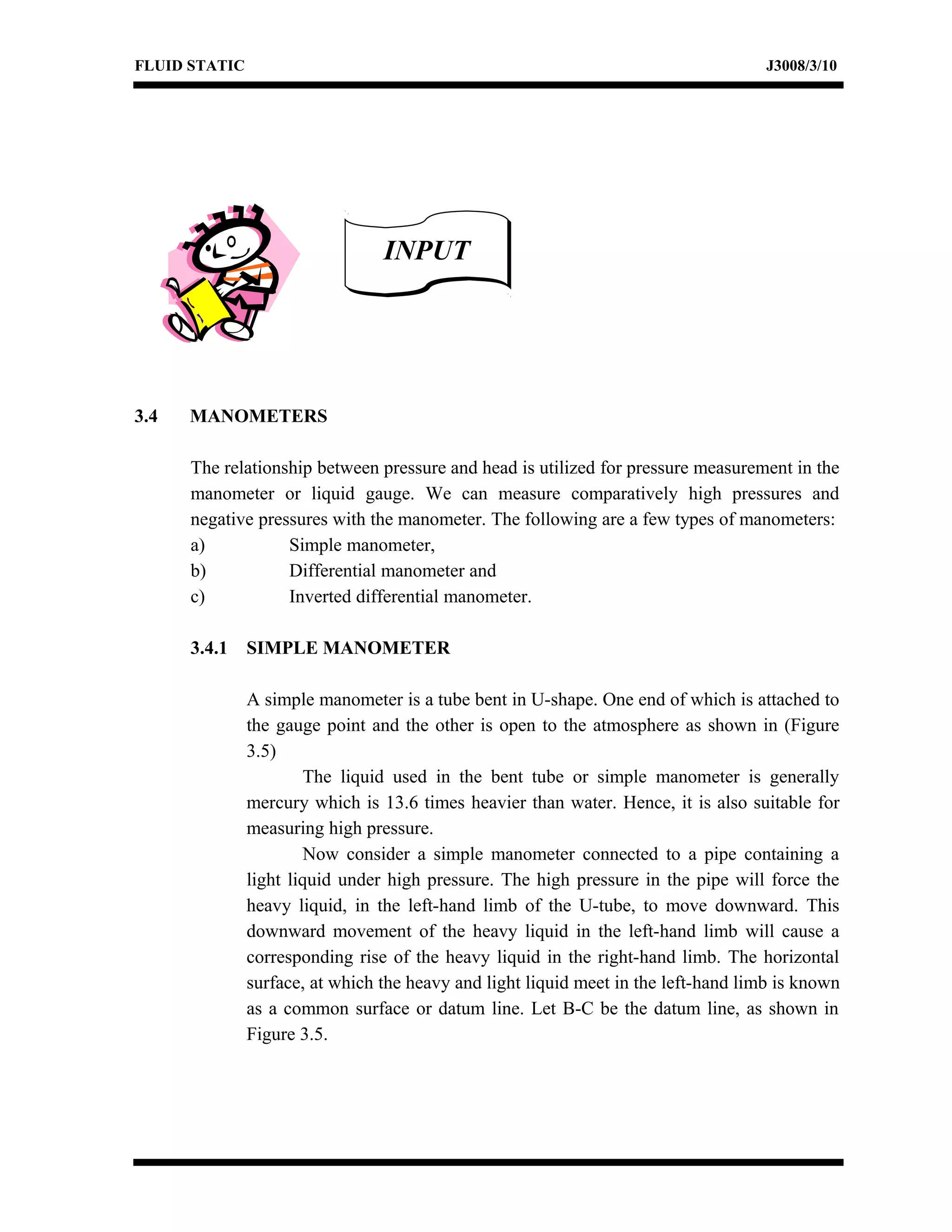 FLUID STATIC J3008/3/10
3.4 MANOMETERS
The relationship between pressure and head is utilized for pressure measurement in the
manometer or liquid gauge. We can measure comparatively high pressures and
negative pressures with the manometer. The following are a few types of manometers:
a) Simple manometer,
b) Differential manometer and
c) Inverted differential manometer.
3.4.1 SIMPLE MANOMETER
A simple manometer is a tube bent in U-shape. One end of which is attached to
the gauge point and the other is open to the atmosphere as shown in (Figure
3.5)
The liquid used in the bent tube or simple manometer is generally
mercury which is 13.6 times heavier than water. Hence, it is also suitable for
measuring high pressure.
Now consider a simple manometer connected to a pipe containing a
light liquid under high pressure. The high pressure in the pipe will force the
heavy liquid, in the left-hand limb of the U-tube, to move downward. This
downward movement of the heavy liquid in the left-hand limb will cause a
corresponding rise of the heavy liquid in the right-hand limb. The horizontal
surface, at which the heavy and light liquid meet in the left-hand limb is known
as a common surface or datum line. Let B-C be the datum line, as shown in
Figure 3.5.
INPUTINPUT
 