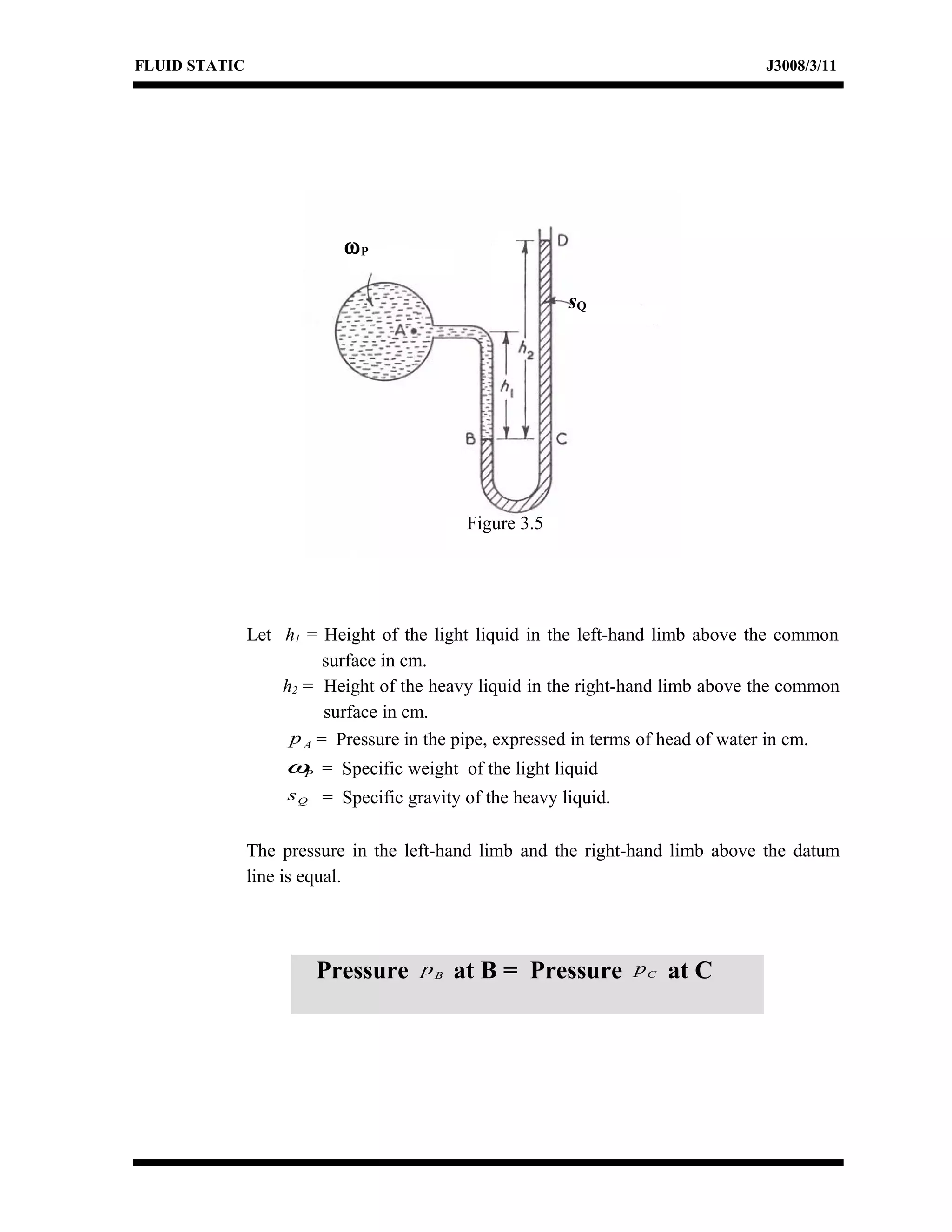 FLUID STATIC J3008/3/11
Let h1 = Height of the light liquid in the left-hand limb above the common
surface in cm.
h2 = Height of the heavy liquid in the right-hand limb above the common
surface in cm.
Ap = Pressure in the pipe, expressed in terms of head of water in cm.
Pω = Specific weight of the light liquid
Qs = Specific gravity of the heavy liquid.
The pressure in the left-hand limb and the right-hand limb above the datum
line is equal.
Pressure Bp at B = Pressure Cp at C
ωP
sQ
Figure 3.5
 