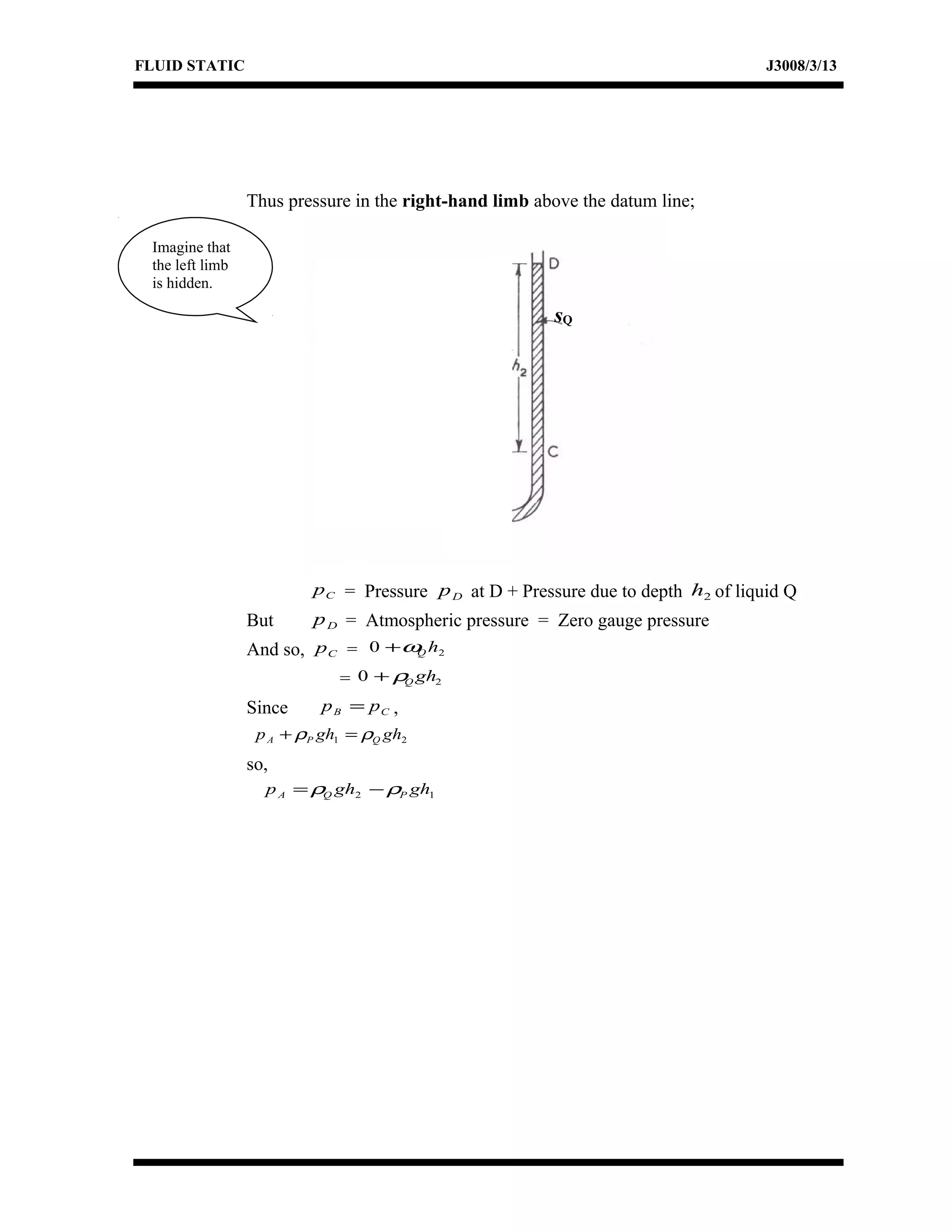 FLUID STATIC J3008/3/13
Thus pressure in the right-hand limb above the datum line;
Cp = Pressure Dp at D + Pressure due to depth 2h of liquid Q
But Dp = Atmospheric pressure = Zero gauge pressure
And so, Cp = 20 hQω+
= 20 ghQρ+
Since CB pp = ,
21 ghghp QPA ρρ =+
so,
12 ghghp PQA ρρ −=
sQ
Imagine that
the left limb
is hidden.
 