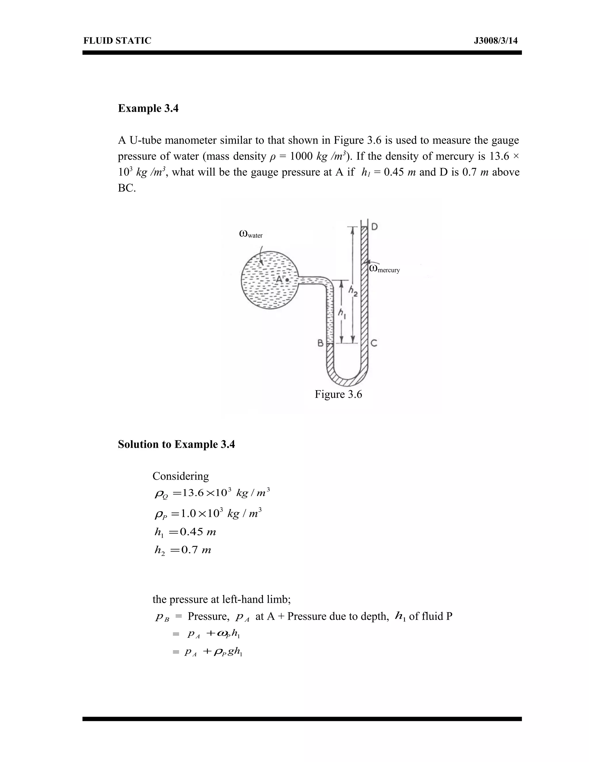 FLUID STATIC J3008/3/14
Example 3.4
A U-tube manometer similar to that shown in Figure 3.6 is used to measure the gauge
pressure of water (mass density ρ = 1000 kg /m3
). If the density of mercury is 13.6 ×
103
kg /m3
, what will be the gauge pressure at A if h1 = 0.45 m and D is 0.7 m above
BC.
Solution to Example 3.4
Considering
33
/106.13 mkgQ ×=ρ
33
/100.1 mkgP ×=ρ
mh 45.01 =
mh 7.02 =
the pressure at left-hand limb;
Bp = Pressure, Ap at A + Pressure due to depth, 1h of fluid P
= 1hp PA ω+
= 1ghp PA ρ+
ωwater
ωmercury
Figure 3.6
 