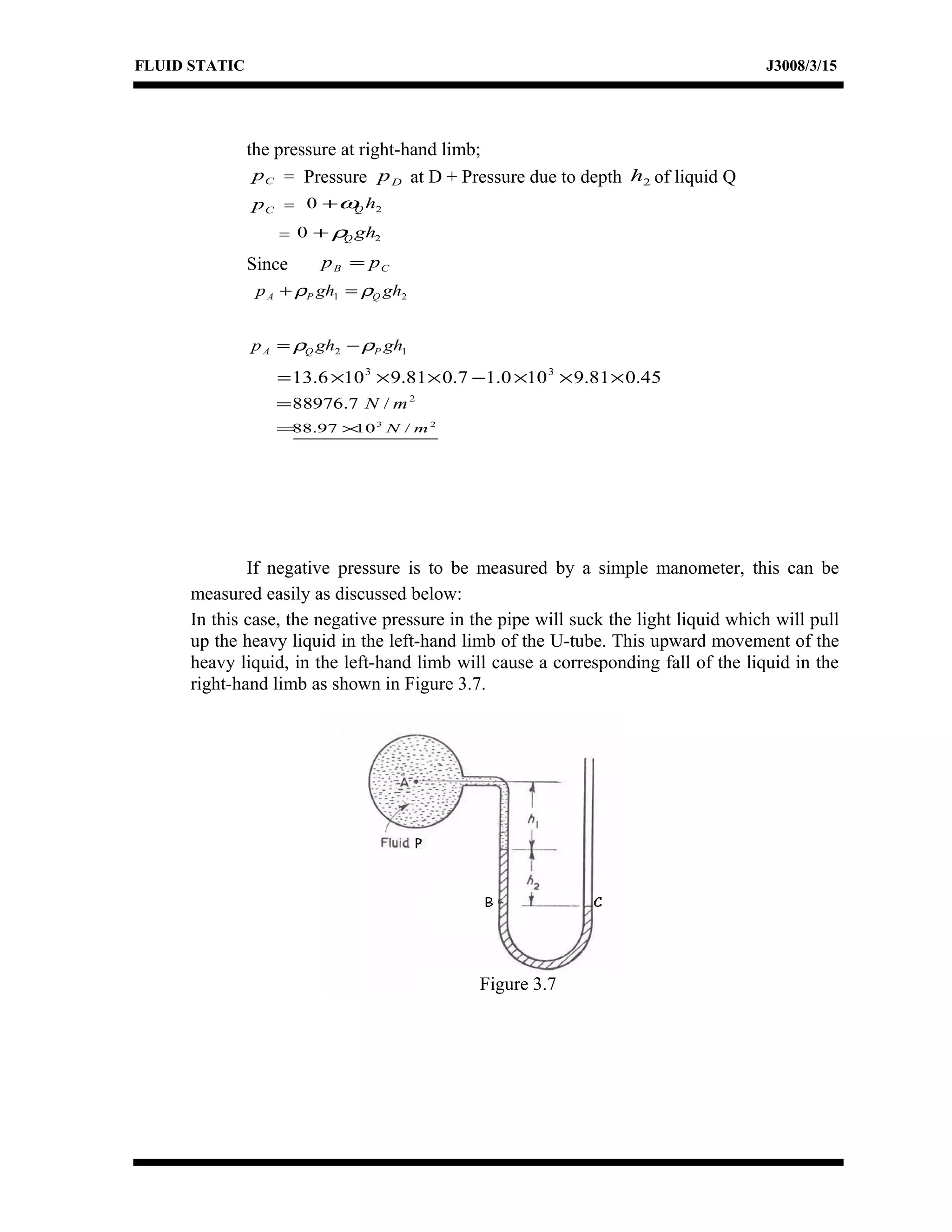 FLUID STATIC J3008/3/15
the pressure at right-hand limb;
Cp = Pressure Dp at D + Pressure due to depth 2h of liquid Q
Cp = 20 hQω+
= 20 ghQρ+
Since CB pp =
21 ghghp QPA ρρ =+
12 ghghp PQA ρρ −=
45.081.9100.17.081.9106.13 33
×××−×××=
2
/7.88976 mN=
23
/1097.88 mN×=
If negative pressure is to be measured by a simple manometer, this can be
measured easily as discussed below:
In this case, the negative pressure in the pipe will suck the light liquid which will pull
up the heavy liquid in the left-hand limb of the U-tube. This upward movement of the
heavy liquid, in the left-hand limb will cause a corresponding fall of the liquid in the
right-hand limb as shown in Figure 3.7.
Figure 3.7
 