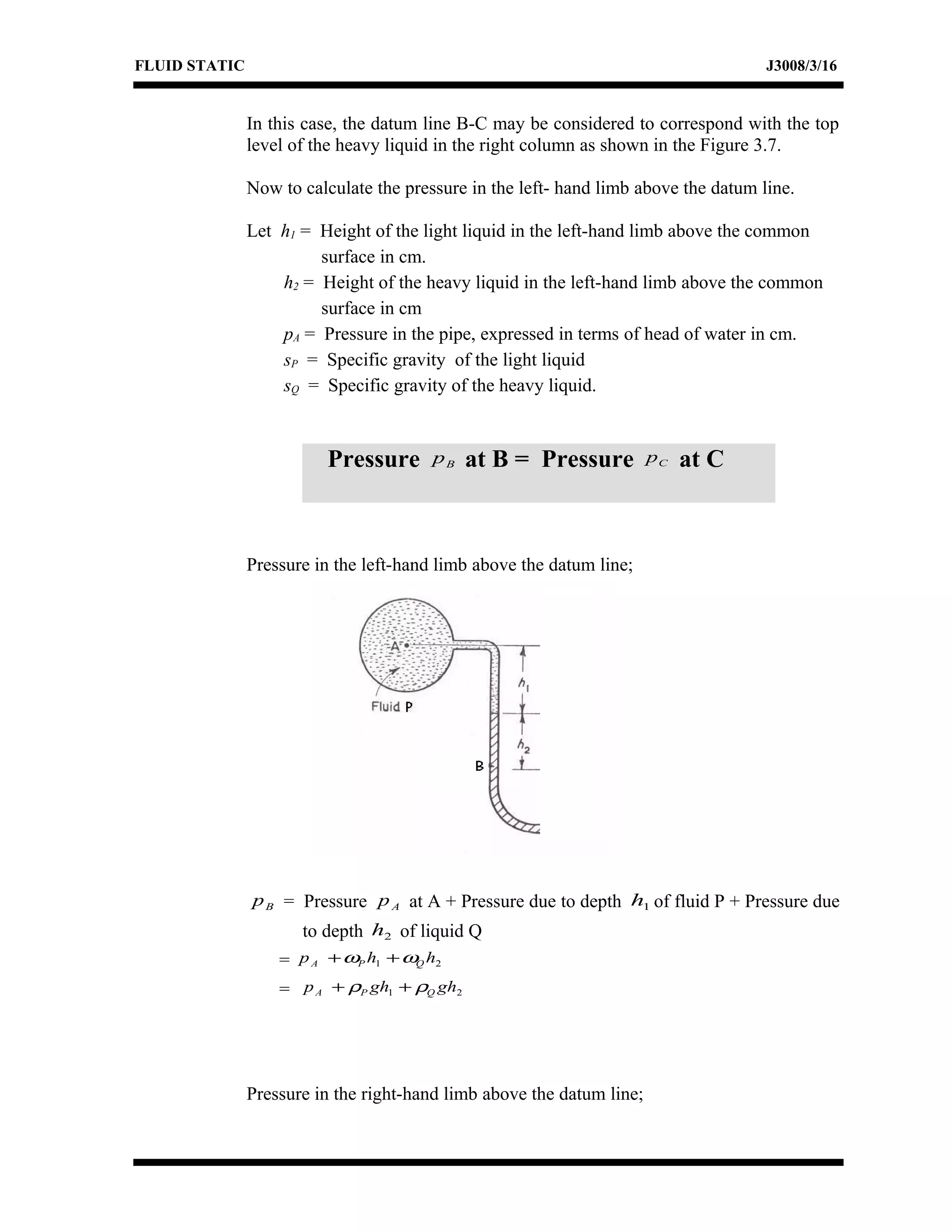 FLUID STATIC J3008/3/16
In this case, the datum line B-C may be considered to correspond with the top
level of the heavy liquid in the right column as shown in the Figure 3.7.
Now to calculate the pressure in the left- hand limb above the datum line.
Let h1 = Height of the light liquid in the left-hand limb above the common
surface in cm.
h2 = Height of the heavy liquid in the left-hand limb above the common
surface in cm
pA = Pressure in the pipe, expressed in terms of head of water in cm.
sP = Specific gravity of the light liquid
sQ = Specific gravity of the heavy liquid.
Pressure in the left-hand limb above the datum line;
Bp = Pressure Ap at A + Pressure due to depth 1h of fluid P + Pressure due
to depth 2h of liquid Q
= 21 hhp QPA ωω ++
= 21 ghghp QPA ρρ ++
Pressure in the right-hand limb above the datum line;
Pressure Bp at B = Pressure Cp at C
 