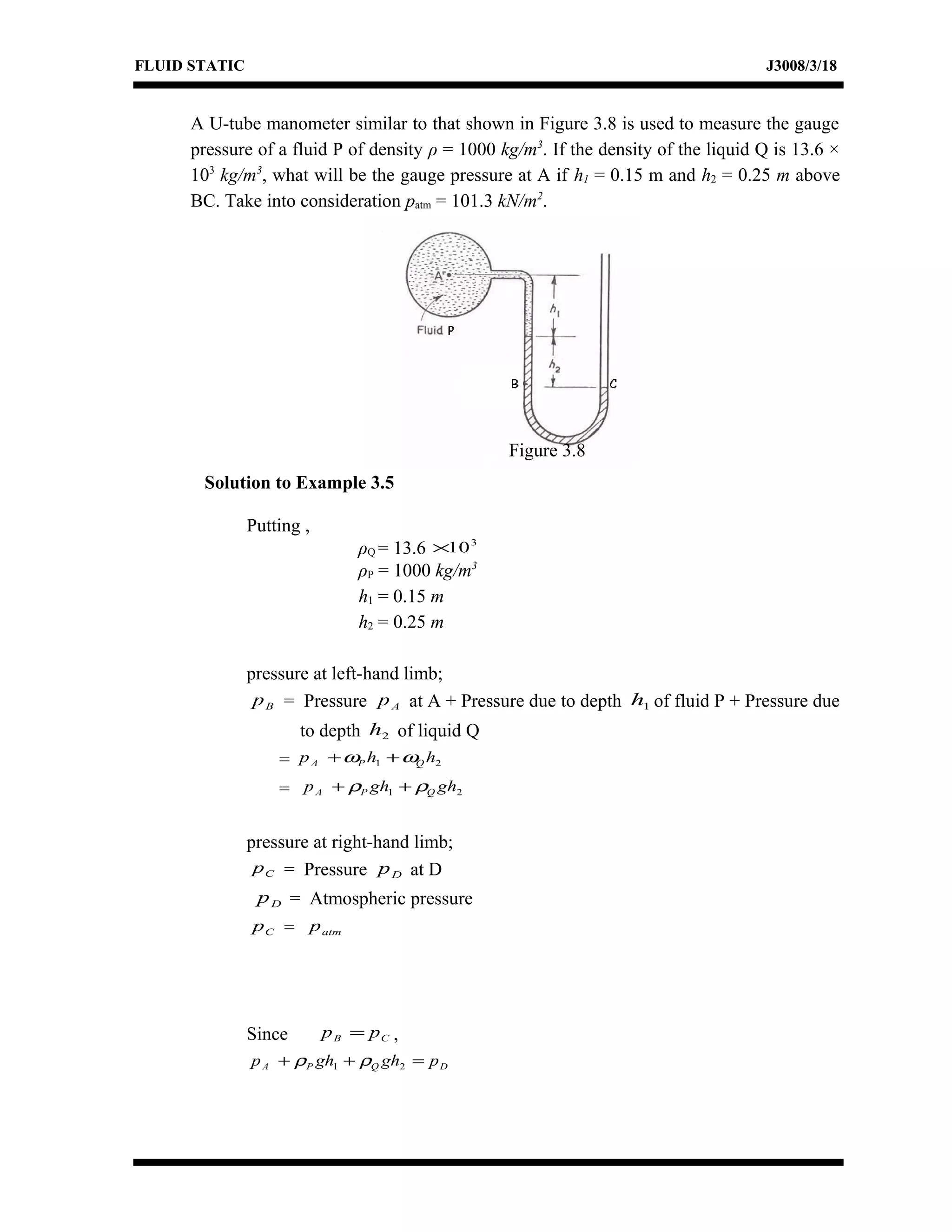 FLUID STATIC J3008/3/18
A U-tube manometer similar to that shown in Figure 3.8 is used to measure the gauge
pressure of a fluid P of density ρ = 1000 kg/m3
. If the density of the liquid Q is 13.6 ×
103
kg/m3
, what will be the gauge pressure at A if h1 = 0.15 m and h2 = 0.25 m above
BC. Take into consideration patm = 101.3 kN/m2
.
Solution to Example 3.5
Putting ,
ρQ = 13.6 3
10×
ρP = 1000 kg/m3
h1 = 0.15 m
h2 = 0.25 m
pressure at left-hand limb;
Bp = Pressure Ap at A + Pressure due to depth 1h of fluid P + Pressure due
to depth 2h of liquid Q
= 21 hhp QPA ωω ++
= 21 ghghp QPA ρρ ++
pressure at right-hand limb;
Cp = Pressure Dp at D
Dp = Atmospheric pressure
Cp = atmp
Since CB pp = ,
DQPA pghghp =++ 21 ρρ
Figure 3.8
 
