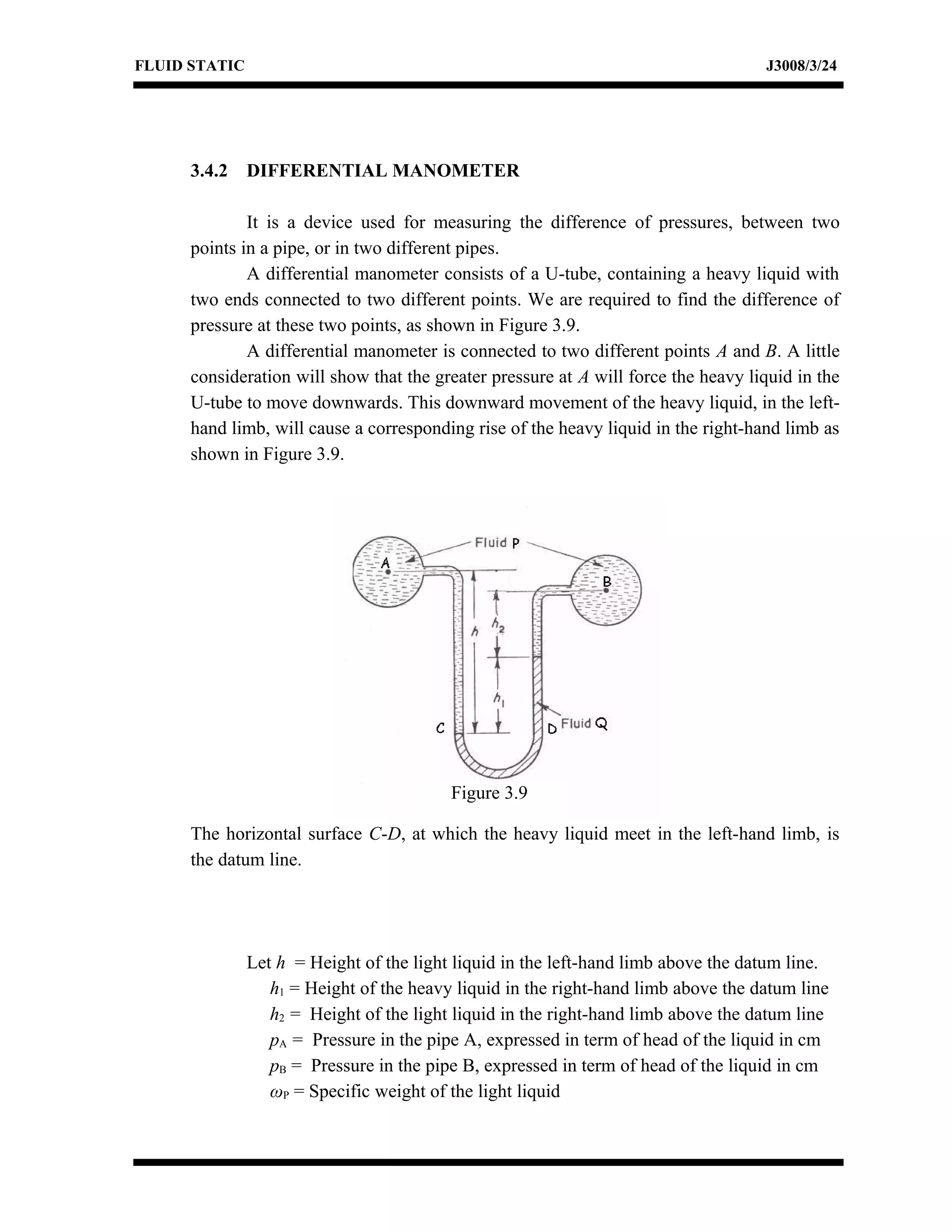 FLUID STATIC J3008/3/24
3.4.2 DIFFERENTIAL MANOMETER
It is a device used for measuring the difference of pressures, between two
points in a pipe, or in two different pipes.
A differential manometer consists of a U-tube, containing a heavy liquid with
two ends connected to two different points. We are required to find the difference of
pressure at these two points, as shown in Figure 3.9.
A differential manometer is connected to two different points A and B. A little
consideration will show that the greater pressure at A will force the heavy liquid in the
U-tube to move downwards. This downward movement of the heavy liquid, in the left-
hand limb, will cause a corresponding rise of the heavy liquid in the right-hand limb as
shown in Figure 3.9.
The horizontal surface C-D, at which the heavy liquid meet in the left-hand limb, is
the datum line.
Let h = Height of the light liquid in the left-hand limb above the datum line.
h1 = Height of the heavy liquid in the right-hand limb above the datum line
h2 = Height of the light liquid in the right-hand limb above the datum line
pA = Pressure in the pipe A, expressed in term of head of the liquid in cm
pB = Pressure in the pipe B, expressed in term of head of the liquid in cm
ωP = Specific weight of the light liquid
Figure 3.9
 