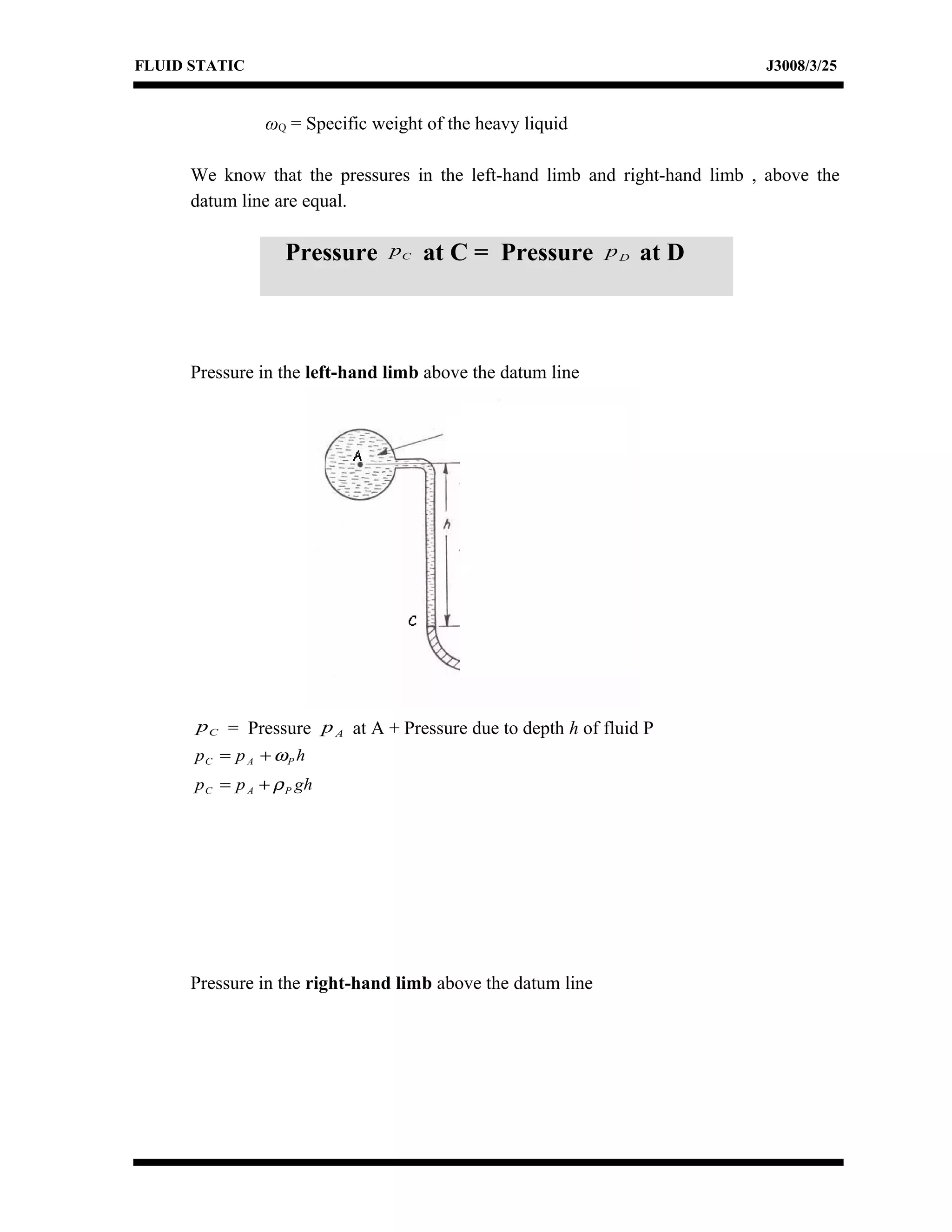 FLUID STATIC J3008/3/25
ωQ = Specific weight of the heavy liquid
We know that the pressures in the left-hand limb and right-hand limb , above the
datum line are equal.
Pressure in the left-hand limb above the datum line
Cp = Pressure Ap at A + Pressure due to depth h of fluid P
hpp PAC ω+=
ghpp PAC ρ+=
Pressure in the right-hand limb above the datum line
Pressure Cp at C = Pressure Dp at D
 