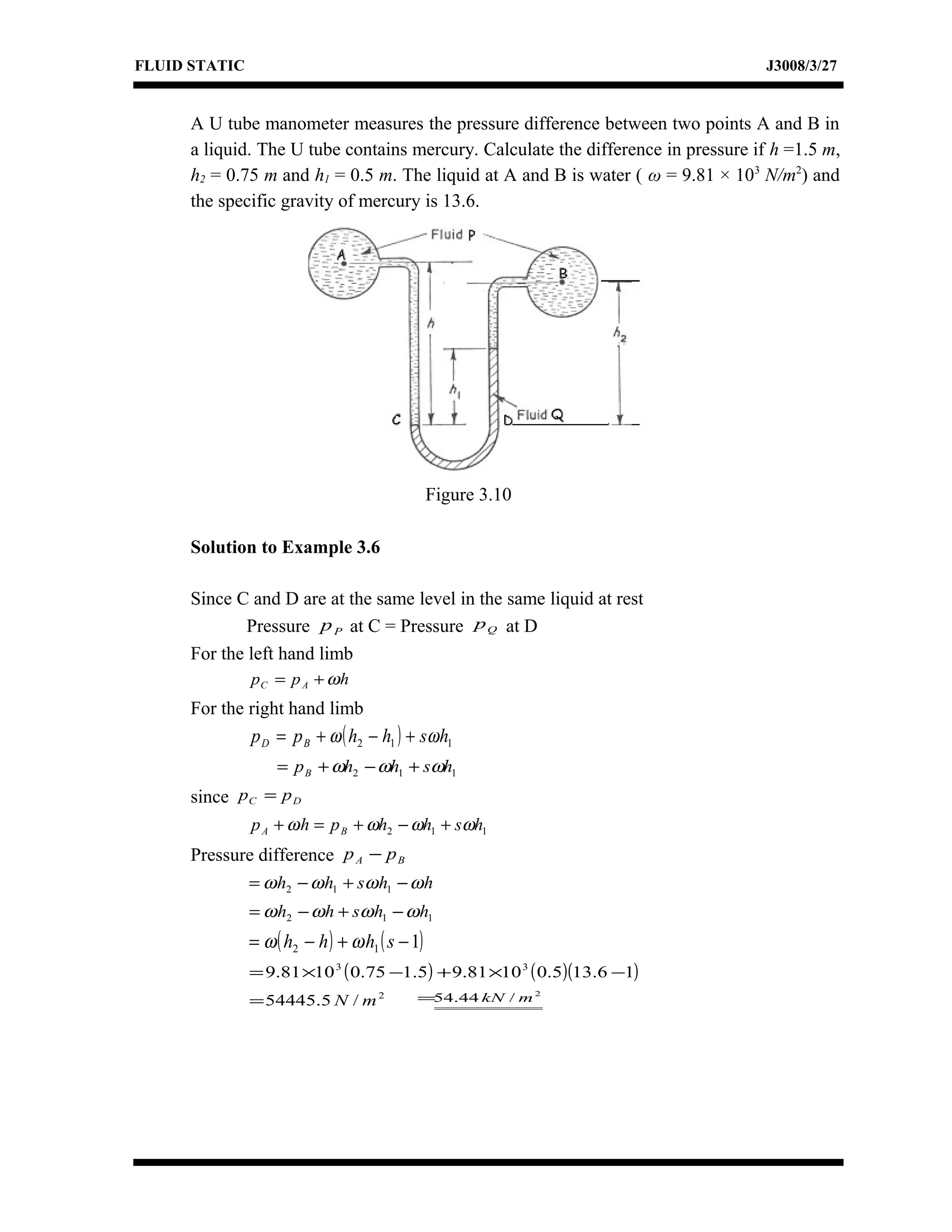 FLUID STATIC J3008/3/27
A U tube manometer measures the pressure difference between two points A and B in
a liquid. The U tube contains mercury. Calculate the difference in pressure if h =1.5 m,
h2 = 0.75 m and h1 = 0.5 m. The liquid at A and B is water ( ω = 9.81 × 103
N/m2
) and
the specific gravity of mercury is 13.6.
Solution to Example 3.6
Since C and D are at the same level in the same liquid at rest
Pressure Pp at C = Pressure Qp at D
For the left hand limb
hpp AC ω+=
For the right hand limb
( ) 112 hshhpp BD ωω +−+=
112 hshhpB ωωω +−+=
since DC pp =
112 hshhphp BA ωωωω +−+=+
Pressure difference BA pp −
hhshh ωωωω −+−= 112
112 hhshh ωωωω −+−=
( ) ( )112 −+−= shhh ωω
( ) ( )( )16.135.01081.95.175.01081.9 33
−×+−×=
2
/5.54445 mN=
2
/44.54 mkN=
Figure 3.10
 