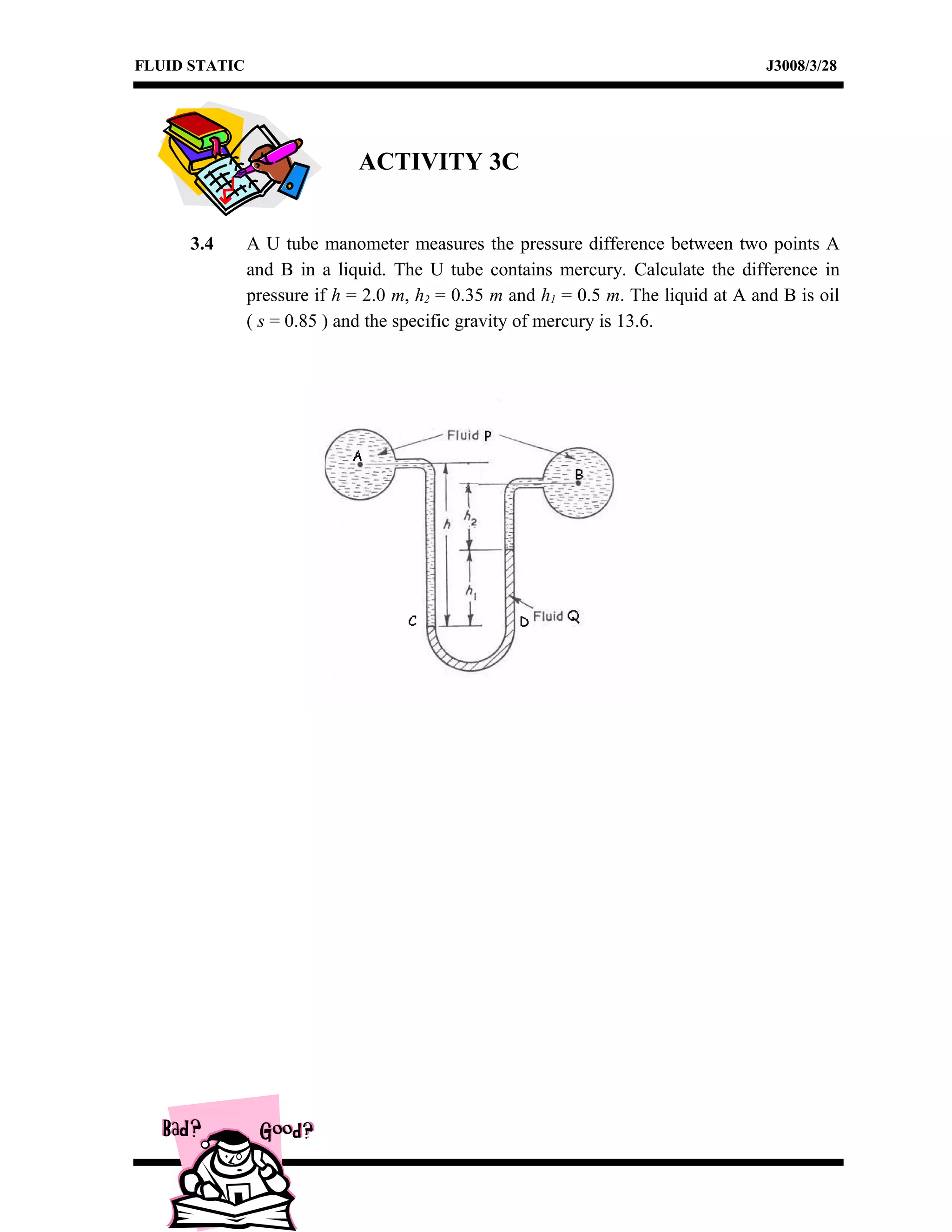 FLUID STATIC J3008/3/28
ACTIVITY 3C
3.4 A U tube manometer measures the pressure difference between two points A
and B in a liquid. The U tube contains mercury. Calculate the difference in
pressure if h = 2.0 m, h2 = 0.35 m and h1 = 0.5 m. The liquid at A and B is oil
( s = 0.85 ) and the specific gravity of mercury is 13.6.
 