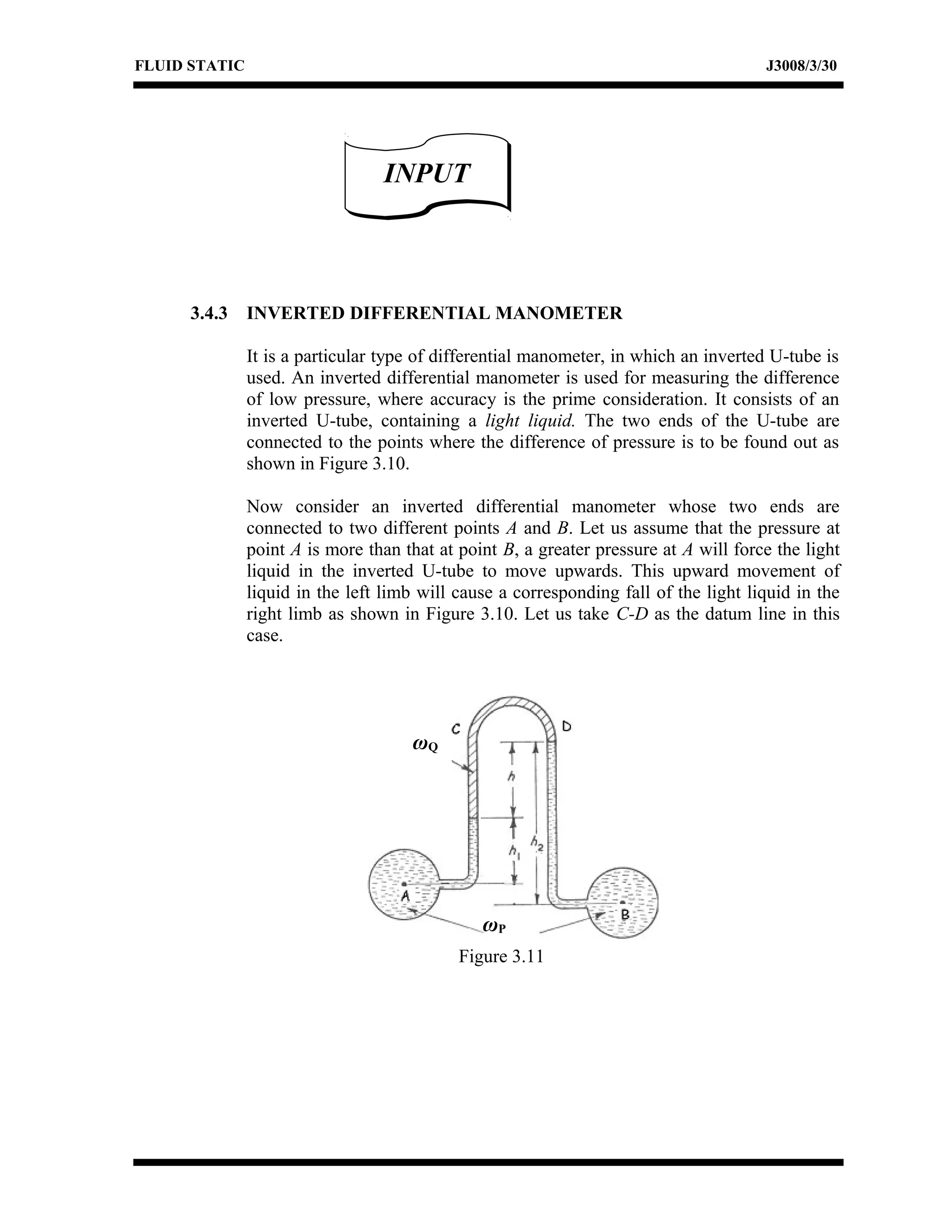 FLUID STATIC J3008/3/30
3.4.3 INVERTED DIFFERENTIAL MANOMETER
It is a particular type of differential manometer, in which an inverted U-tube is
used. An inverted differential manometer is used for measuring the difference
of low pressure, where accuracy is the prime consideration. It consists of an
inverted U-tube, containing a light liquid. The two ends of the U-tube are
connected to the points where the difference of pressure is to be found out as
shown in Figure 3.10.
Now consider an inverted differential manometer whose two ends are
connected to two different points A and B. Let us assume that the pressure at
point A is more than that at point B, a greater pressure at A will force the light
liquid in the inverted U-tube to move upwards. This upward movement of
liquid in the left limb will cause a corresponding fall of the light liquid in the
right limb as shown in Figure 3.10. Let us take C-D as the datum line in this
case.
INPUTINPUT
ωP
ωQ
Figure 3.11
 