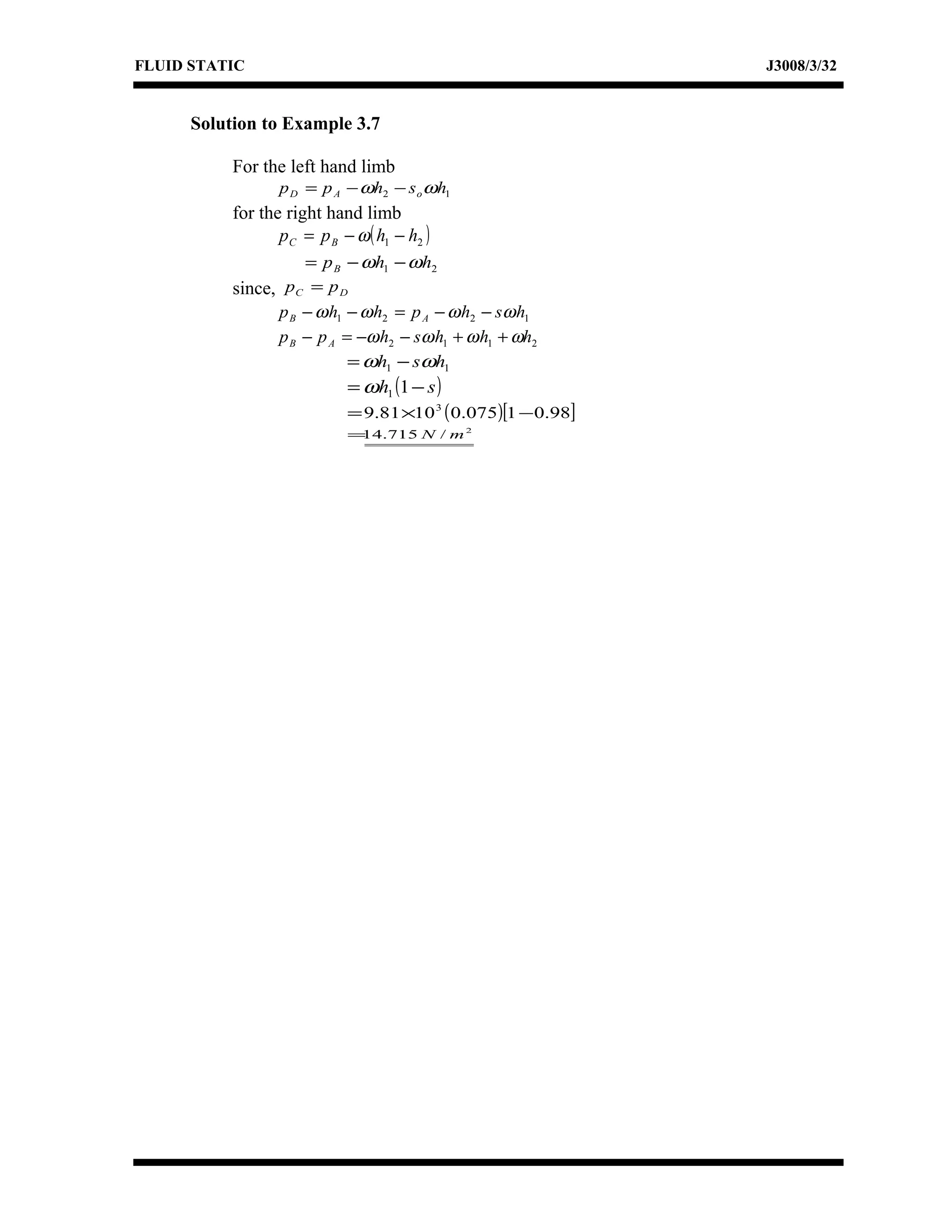 FLUID STATIC J3008/3/32
Solution to Example 3.7
For the left hand limb
12 hshpp oAD ωω −−=
for the right hand limb
( )21 hhpp BC −−= ω
21 hhpB ωω −−=
since, DC pp =
1221 hshphhp AB ωωωω −−=−−
2112 hhhshpp AB ωωωω ++−−=−
11 hsh ωω −=
( )sh −= 11ω
( )[ ]98.01075.01081.9 3
−×=
2
/715.14 mN=
 