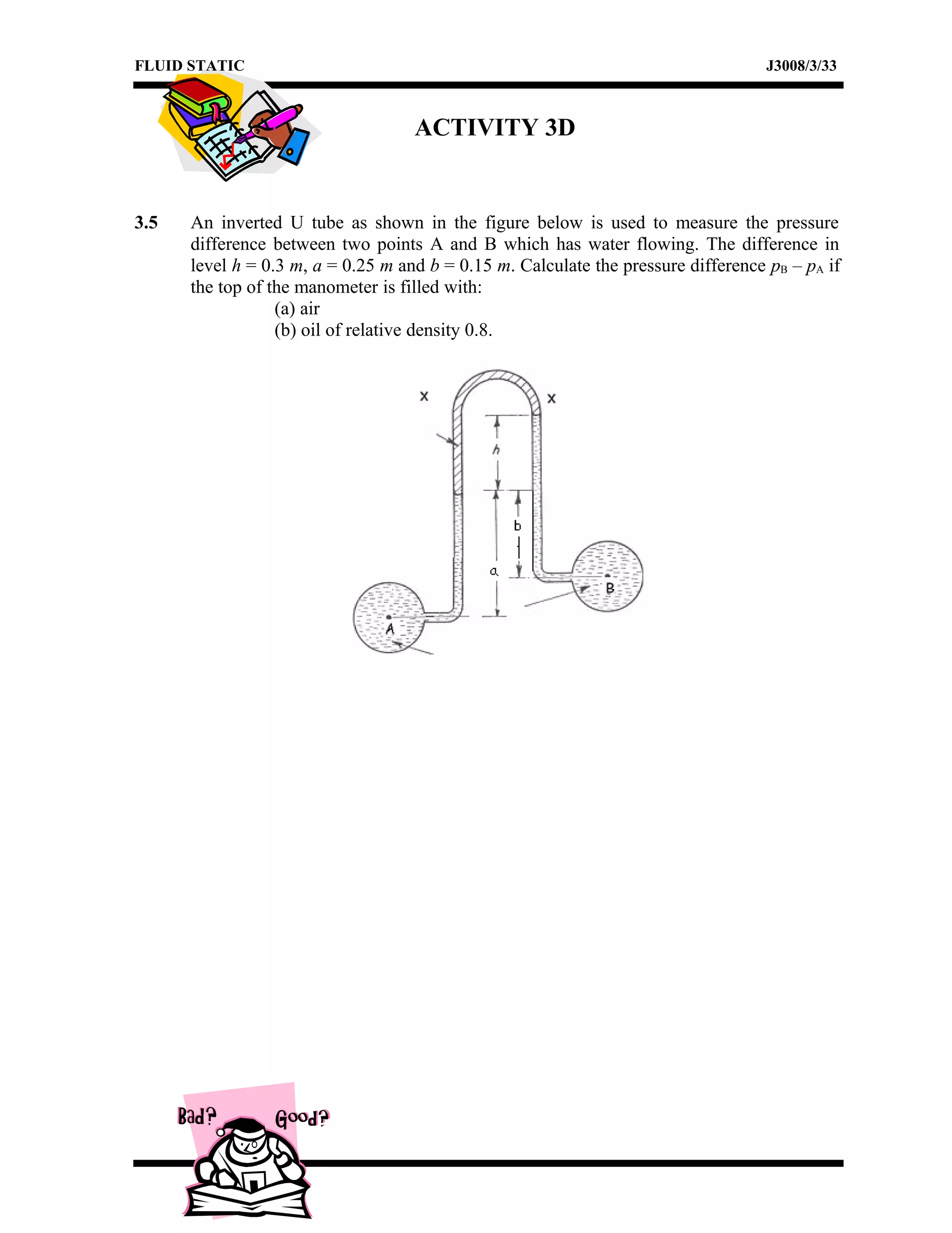 FLUID STATIC J3008/3/33
ACTIVITY 3D
3.5 An inverted U tube as shown in the figure below is used to measure the pressure
difference between two points A and B which has water flowing. The difference in
level h = 0.3 m, a = 0.25 m and b = 0.15 m. Calculate the pressure difference pB – pA if
the top of the manometer is filled with:
(a) air
(b) oil of relative density 0.8.
 