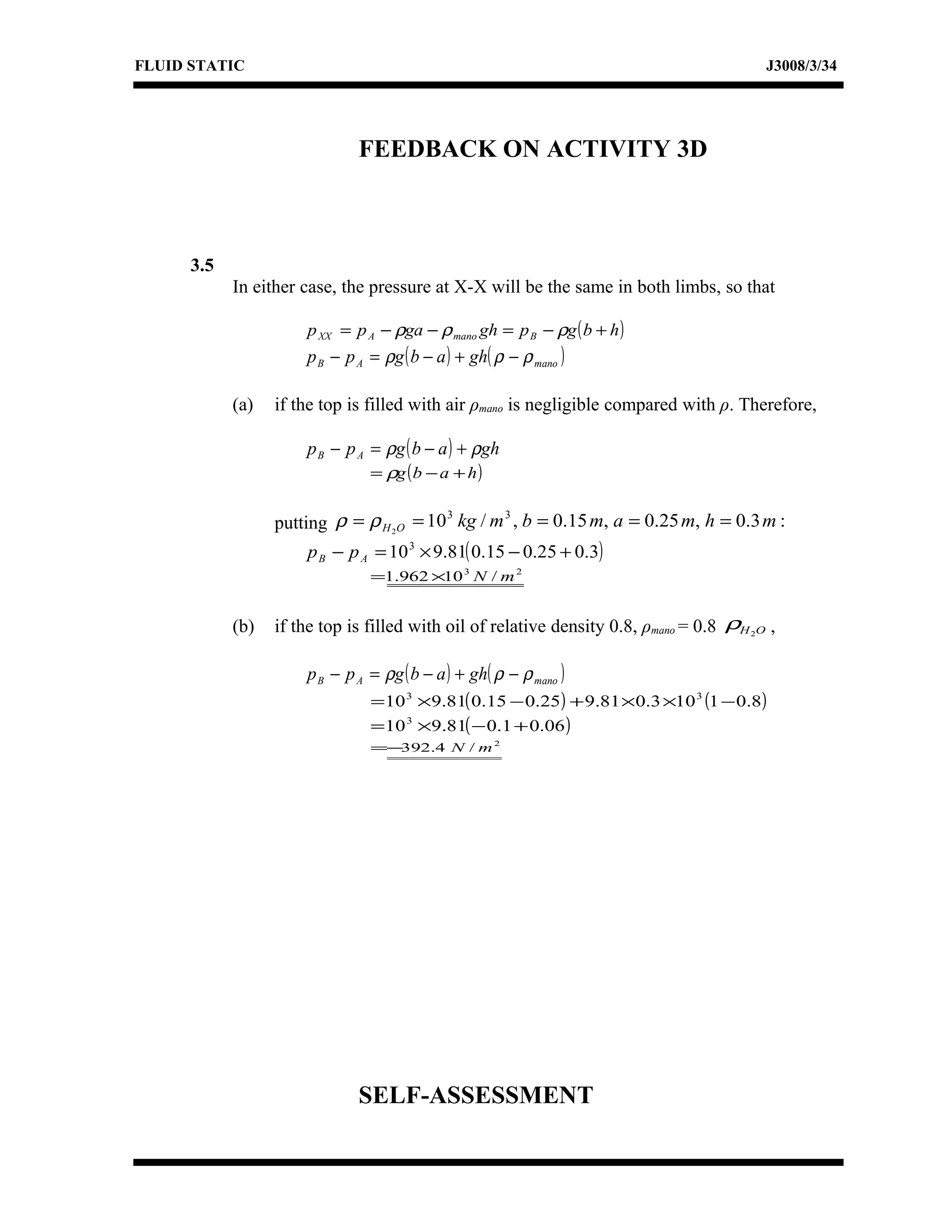 FLUID STATIC J3008/3/34
FEEDBACK ON ACTIVITY 3D
3.5
In either case, the pressure at X-X will be the same in both limbs, so that
( )hbgpghgapp BmanoAXX +−=−−= ρρρ
( ) ( )manoAB ghabgpp ρρρ −+−=−
(a) if the top is filled with air ρmano is negligible compared with ρ. Therefore,
( ) ghabgpp AB ρρ +−=−
( )habg +−= ρ
putting :3.0,25.0,15.0,/10 33
2
mhmambmkgOH ===== ρρ
( )3.025.015.081.9103
+−×=− AB pp
23
/10962.1 mN×=
(b) if the top is filled with oil of relative density 0.8, ρmano = 0.8 OH2
ρ ,
( ) ( )manoAB ghabgpp ρρρ −+−=−
( ) ( )8.01103.081.925.015.081.910 33
−××+−×=
( )06.01.081.9103
+−×=
2
/4.392 mN−=
SELF-ASSESSMENT
 