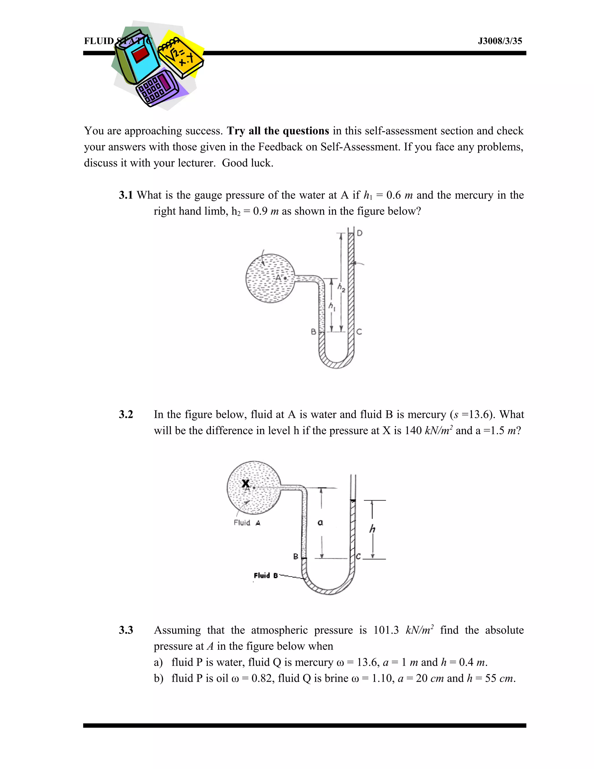 FLUID STATIC J3008/3/35
You are approaching success. Try all the questions in this self-assessment section and check
your answers with those given in the Feedback on Self-Assessment. If you face any problems,
discuss it with your lecturer. Good luck.
3.1 What is the gauge pressure of the water at A if h1 = 0.6 m and the mercury in the
right hand limb, h2 = 0.9 m as shown in the figure below?
3.2 In the figure below, fluid at A is water and fluid B is mercury (s =13.6). What
will be the difference in level h if the pressure at X is 140 kN/m2
and a =1.5 m?
3.3 Assuming that the atmospheric pressure is 101.3 kN/m2
find the absolute
pressure at A in the figure below when
a) fluid P is water, fluid Q is mercury ω = 13.6, a = 1 m and h = 0.4 m.
b) fluid P is oil ω = 0.82, fluid Q is brine ω = 1.10, a = 20 cm and h = 55 cm.
X
 