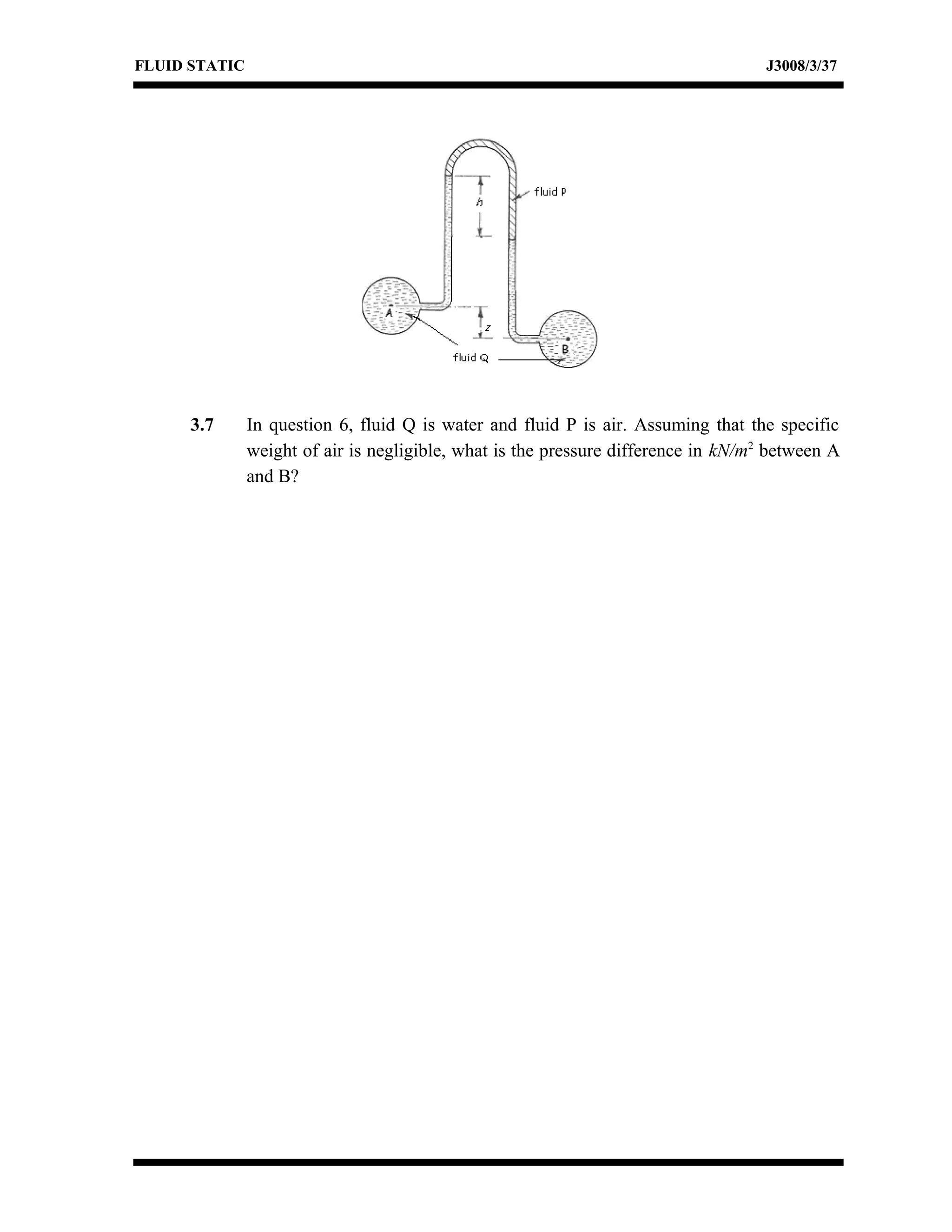 FLUID STATIC J3008/3/37
3.7 In question 6, fluid Q is water and fluid P is air. Assuming that the specific
weight of air is negligible, what is the pressure difference in kN/m2
between A
and B?
 