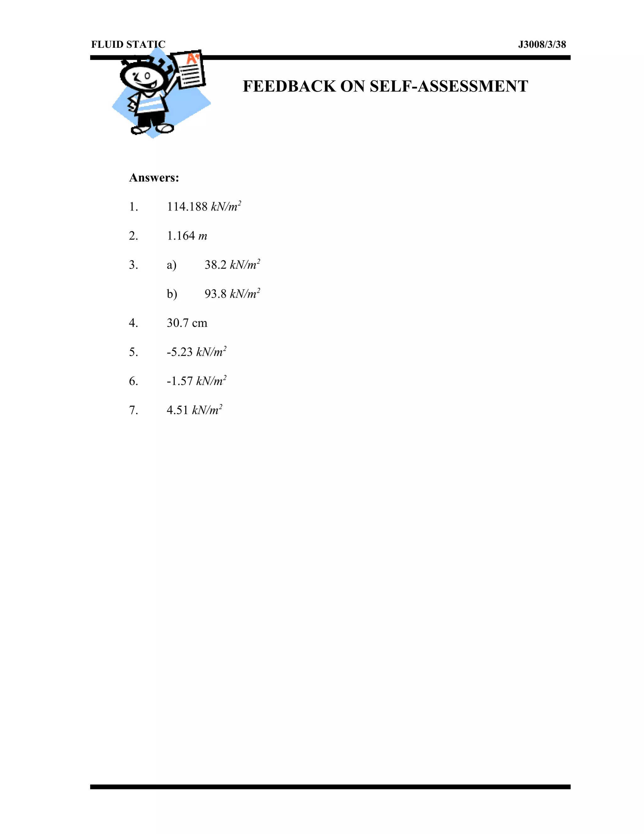 FLUID STATIC J3008/3/38
FEEDBACK ON SELF-ASSESSMENT
Answers:
1. 114.188 kN/m2
2. 1.164 m
3. a) 38.2 kN/m2
b) 93.8 kN/m2
4. 30.7 cm
5. -5.23 kN/m2
6. -1.57 kN/m2
7. 4.51 kN/m2
 