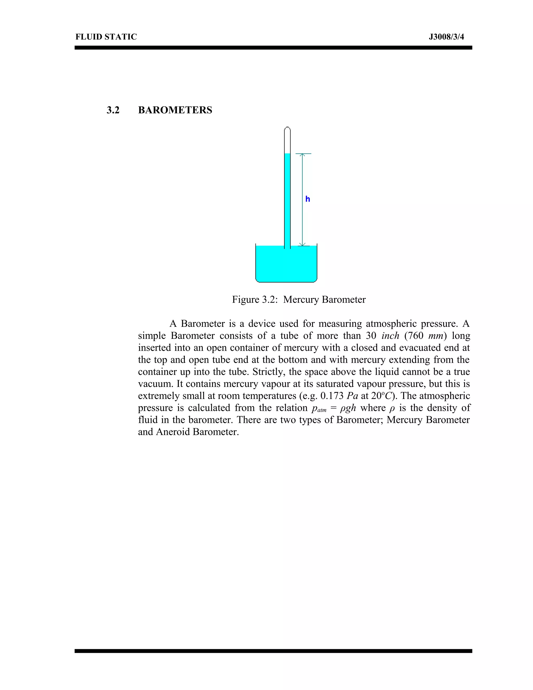 FLUID STATIC J3008/3/4
3.2 BAROMETERS
Figure 3.2: Mercury Barometer
A Barometer is a device used for measuring atmospheric pressure. A
simple Barometer consists of a tube of more than 30 inch (760 mm) long
inserted into an open container of mercury with a closed and evacuated end at
the top and open tube end at the bottom and with mercury extending from the
container up into the tube. Strictly, the space above the liquid cannot be a true
vacuum. It contains mercury vapour at its saturated vapour pressure, but this is
extremely small at room temperatures (e.g. 0.173 Pa at 20o
C). The atmospheric
pressure is calculated from the relation patm = ρgh where ρ is the density of
fluid in the barometer. There are two types of Barometer; Mercury Barometer
and Aneroid Barometer.
 