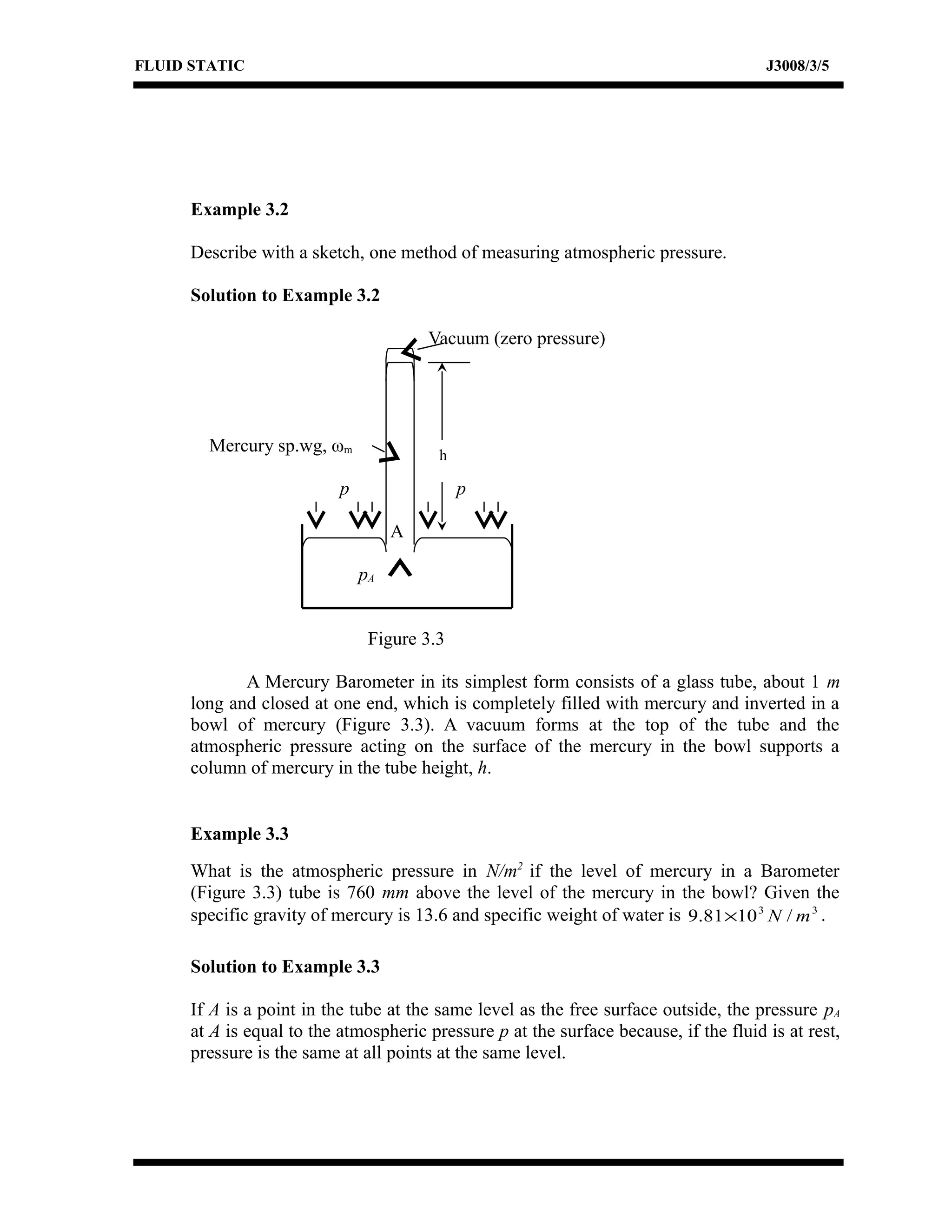FLUID STATIC J3008/3/5
Example 3.2
Describe with a sketch, one method of measuring atmospheric pressure.
Solution to Example 3.2
Vacuum (zero pressure)
Mercury sp.wg, ωm
p p
A
pA
Figure 3.3
A Mercury Barometer in its simplest form consists of a glass tube, about 1 m
long and closed at one end, which is completely filled with mercury and inverted in a
bowl of mercury (Figure 3.3). A vacuum forms at the top of the tube and the
atmospheric pressure acting on the surface of the mercury in the bowl supports a
column of mercury in the tube height, h.
Example 3.3
What is the atmospheric pressure in N/m2
if the level of mercury in a Barometer
(Figure 3.3) tube is 760 mm above the level of the mercury in the bowl? Given the
specific gravity of mercury is 13.6 and specific weight of water is 33
/1081.9 mN× .
Solution to Example 3.3
If A is a point in the tube at the same level as the free surface outside, the pressure pA
at A is equal to the atmospheric pressure p at the surface because, if the fluid is at rest,
pressure is the same at all points at the same level.
h
 