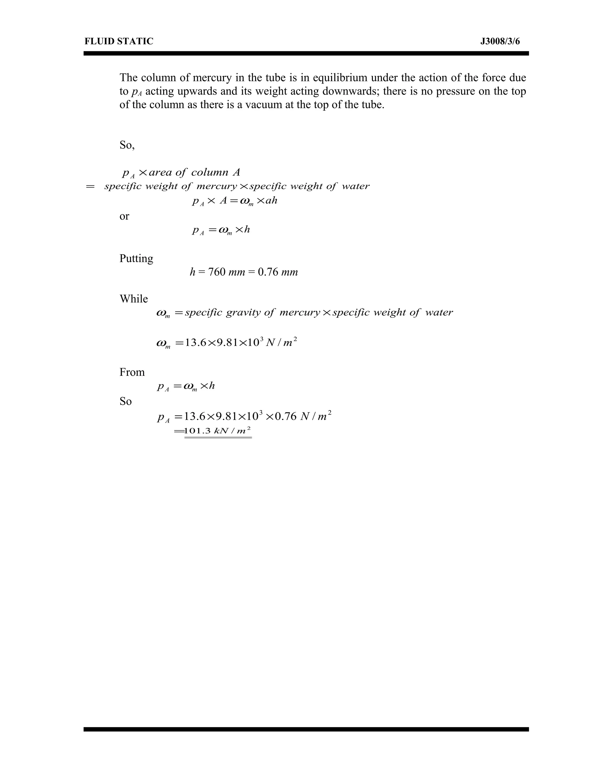 FLUID STATIC J3008/3/6
The column of mercury in the tube is in equilibrium under the action of the force due
to pA acting upwards and its weight acting downwards; there is no pressure on the top
of the column as there is a vacuum at the top of the tube.
So,
AcolumnofareapA ×
waterofweightspecificmercuryofweightspecific ×=
ahAp mA ×=× ω
or
hp mA ×=ω
Putting
h = 760 mm = 0.76 mm
While
waterofweightspecificmercuryofgravityspecificm ×=ω
23
/1081.96.13 mNm ××=ω
From
hp mA ×=ω
So
23
/76.01081.96.13 mNpA ×××=
2
/3.101 mkN=
 