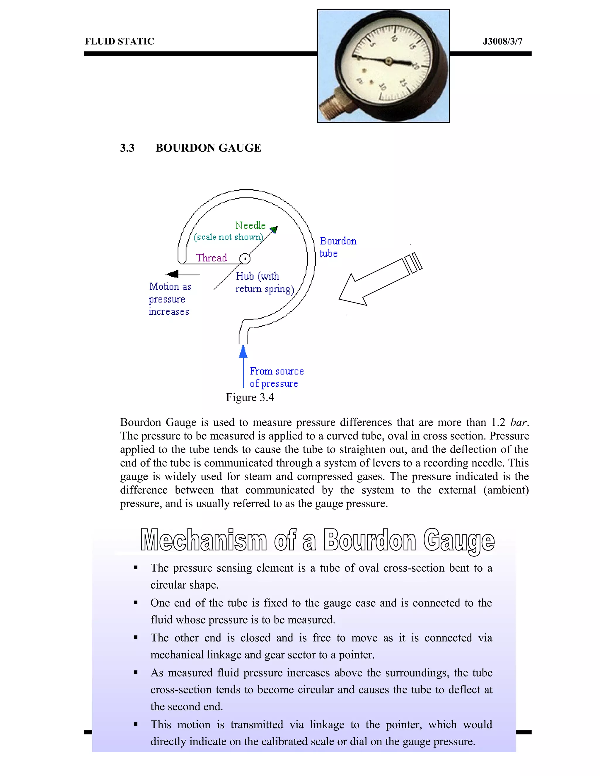 FLUID STATIC J3008/3/7
3.3 BOURDON GAUGE
Figure 3.4
Bourdon Gauge is used to measure pressure differences that are more than 1.2 bar.
The pressure to be measured is applied to a curved tube, oval in cross section. Pressure
applied to the tube tends to cause the tube to straighten out, and the deflection of the
end of the tube is communicated through a system of levers to a recording needle. This
gauge is widely used for steam and compressed gases. The pressure indicated is the
difference between that communicated by the system to the external (ambient)
pressure, and is usually referred to as the gauge pressure.
 The pressure sensing element is a tube of oval cross-section bent to a
circular shape.
 One end of the tube is fixed to the gauge case and is connected to the
fluid whose pressure is to be measured.
 The other end is closed and is free to move as it is connected via
mechanical linkage and gear sector to a pointer.
 As measured fluid pressure increases above the surroundings, the tube
cross-section tends to become circular and causes the tube to deflect at
the second end.
 This motion is transmitted via linkage to the pointer, which would
directly indicate on the calibrated scale or dial on the gauge pressure.
 
