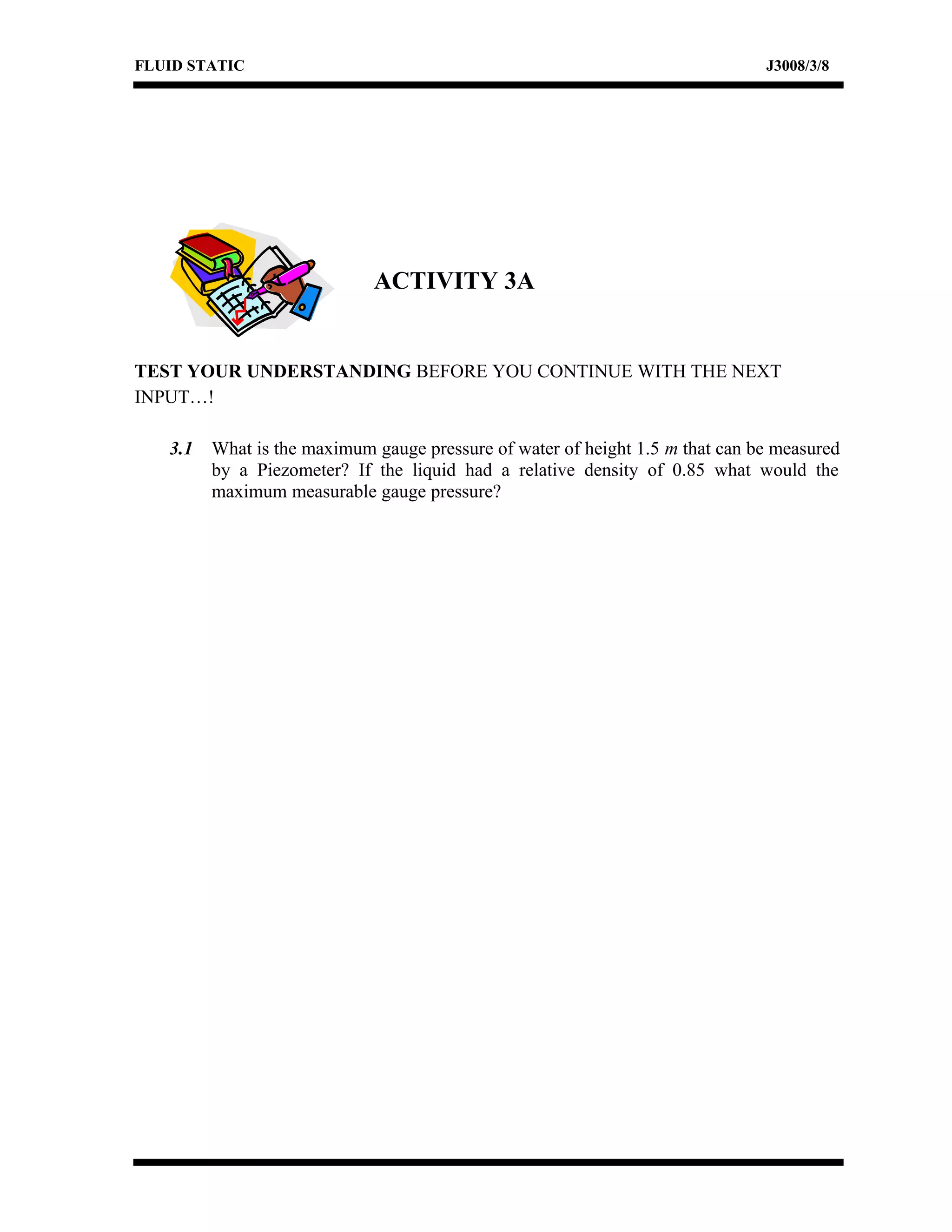 FLUID STATIC J3008/3/8
ACTIVITY 3A
TEST YOUR UNDERSTANDING BEFORE YOU CONTINUE WITH THE NEXT
INPUT…!
3.1 What is the maximum gauge pressure of water of height 1.5 m that can be measured
by a Piezometer? If the liquid had a relative density of 0.85 what would the
maximum measurable gauge pressure?
 
