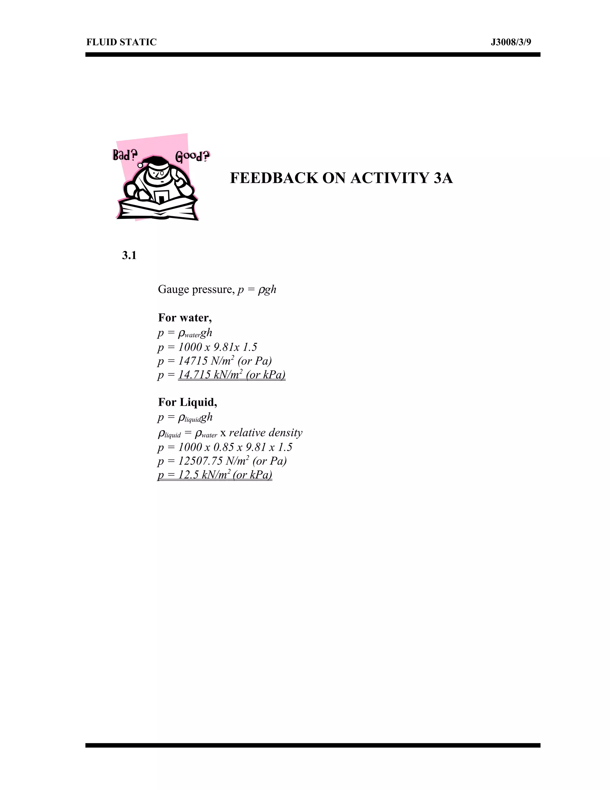 FLUID STATIC J3008/3/9
FEEDBACK ON ACTIVITY 3A
3.1
Gauge pressure, p = ρgh
For water,
p = ρwatergh
p = 1000 x 9.81x 1.5
p = 14715 N/m2
(or Pa)
p = 14.715 kN/m2
(or kPa)
For Liquid,
p = ρliquidgh
ρliquid = ρwater x relative density
p = 1000 x 0.85 x 9.81 x 1.5
p = 12507.75 N/m2
(or Pa)
p = 12.5 kN/m2
(or kPa)
 