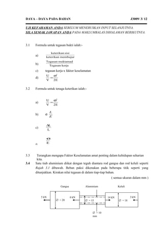DAYA – DAYA PADA BAHAN J3009/ 3/ 12
UJI KEFAHAMAN ANDA SEBELUM MENERUSKAN INPUT SELANJUTNYA.
SILA SEMAK JAWAPAN ANDA PADA MAKLUMBALAS DIHALAMAN BERIKUTNYA.
3.1 Formula untuk tegasan bukti ialah:-
a) membujurketerikan
sisiketerikan
b) kerjaegasanT
muktamadTegasan
c) tegasan kerja x faktor keselamatan
d)
E2V
U 2
σ
=
3.2 Formula untuk tenaga keterikan ialah:-
a)
E2V
U 2
σ
=
b) σ
E
L
c)
L
L∆
d) E
σ
3.3 Terangkan mengapa Faktor Keselamatan amat penting dalam kehidupan seharian
kita.
3.4 Satu tiub aluminium diikat dengan teguh diantara rod gangsa dan rod keluli seperti
Rajah 3.1 dibawah. Beban paksi dikenakan pada beberapa titik seperti yang
ditunjukkan. Kirakan nilai tegasan di dalam tiap-tiap bahan.
( semua ukuran dalam mm )
5 kN 6 kN
∅ = 15∅ = 20
∅ = 10
mm
∅ = 18
3 kN14 kN
Gangsa Aluminium Keluli
 