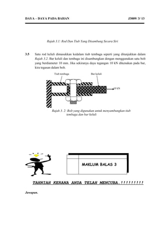 DAYA – DAYA PADA BAHAN J3009/ 3/ 13
3.5 Satu rod keluli dimasukkan kedalam tiub tembaga seperti yang ditunjukkan dalam
Rajah 3.2. Bar keluli dan tembaga ini disambungkan dengan menggunakan satu bolt
yang berdiameter 10 mm. Jika sekiranya daya tegangan 10 kN dikenakan pada bar,
kira tegasan dalam bolt.
TAHNIAH KERANA ANDA TELAH MENCUBA.!!!!!!!!!
Jawapan.
MAKLUM BALAS 3
Rajah 3.1: Rod Dan Tiub Yang Disambung Secara Siri
Tiub tembaga Bar keluli
10 kN
Rajah 3. 2: Bolt yang digunakan untuk menyambungkan tiub
tembaga dan bar keluli
 