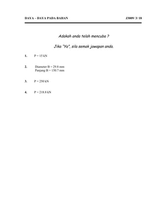 DAYA – DAYA PADA BAHAN J3009/ 3/ 18
Adakah anda telah mencuba ?
Jika “Ya”, sila semak jawapan anda.
1. P = 15 kN
2. Diameter B = 29.8 mm
Panjang B = 150.7 mm
3. P = 250 kN
4. P = 218.8 kN
 
